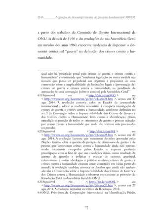 PGR Arguição de descumprimento de preceito fundamental 320/DF 
a partir dos trabalhos da Comissão de Direito Internacional da 
ONU da década de 1950 e das resoluções de sua Assembleia Geral 
em meados dos anos 1960, crescente tendência de dispensar o ele-mento 
contextual “guerra” na definição dos crimes contra a hu-manidade. 
qual não há prescrição penal para crimes de guerra e crimes contra a 
humanidade” e recomenda que “nenhuma legislação ou outra medida seja 
tomada que possa ser prejudicial aos objetivos e propósitos de uma 
convenção sobre a inaplicabilidade de limitações legais a [persecução de] 
crimes de guerra e crimes contra a humanidade, na pendência da 
aprovação de uma convenção [sobre o assunto] pela Assembleia Geral”. 
61 Disponível em < http://bit.ly/un000G > ou 
< http://www.un.org/documents/ga/res/24/ares24.htm >, acesso em 27 
ago. 2014. A resolução convoca todos os Estados da comunidade 
internacional a adotar as medidas necessárias à completa investigação de 
crimes de guerra e crimes contra a humanidade, conforme definidos no 
art. I da Convenção sobre a Imprescritibilidade dos Crimes de Guerra e 
dos Crimes contra a Humanidade, bem como à identificação, prisão, 
extradição e punição de todos os criminosos de guerra e pessoas culpadas 
por crimes contra a humanidade que ainda não tenham sido processadas 
ou punidas. 
62 Disponível em < http://bit.ly/un000J > ou 
< http://www.un.org/documents/ga/res/25/ares25.htm >, acesso em 27 
ago. 2014. A resolução lamenta que numerosas decisões aprovadas pelas 
Nações Unidas sobre a questão da punição de criminosos de guerra e de 
pessoas que cometeram crimes contra a humanidade ainda não estavam 
sendo totalmente cumpridas pelos Estados e expressa profunda 
preocupação com o fato de que, nas condições atuais, como resultado de 
guerras de agressão e políticas e práticas de racismo, apartheid, 
colonialismo e outras ideologias e práticas similares, crimes de guerra e 
crimes contra a humanidade estavam sendo cometidos em várias partes do 
mundo. A resolução também convoca os Estados que ainda não tenham 
aderido à Convenção sobre a Imprescritibilidade dos Crimes de Guerra e 
dos Crimes contra a Humanidade a observar estritamente as provisões da 
Resolução 2583 da Assembleia Geral da ONU. 
63 Disponível em < http://bit.ly/un000L > ou 
< http://www.un.org/documents/ga/res/26/ares26.htm >, acesso em 27 
ago. 2014. A resolução reproduz os termos da Resolução 2712. 
64ONU. Princípios de Cooperação Internacional na Identificação, Prisão, 
72 
 