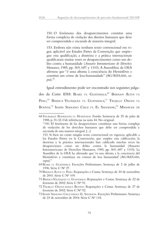 PGR Arguição de descumprimento de preceito fundamental 320/DF 
150. O fenômeno dos desaparecimentos constitui uma 
forma complexa de violação dos direitos humanos que deve 
ser compreendida e encarada de maneira integral. 
153. Embora não exista nenhum texto convencional em vi-gor, 
aplicável aos Estados Partes da Convenção, que empre-gue 
essa qualificação, a doutrina e a prática internacionais 
qualificaram muitas vezes os desaparecimentos como um de-lito 
contra a humanidade (Anuario Interamericano de Derechos 
Humanos, 1985, pp. 369, 687 y 1103). A Assembleia da OEA 
afirmou que “é uma afronta à consciência do Hemisfério e 
constitui um crime de lesa-humanidade” (AG/RES.666, su-pra). 
68 
Igual entendimento pode ser encontrado nos seguintes julga-dos 
da Corte IDH: BLAKE VS. GUATEMALA;69 BARRIOS ALTOS VS. 
PERU;70 BAMACA VELÁSQUEZ VS. GUATEMALA;71 TRUJILLO OROZA VS. 
BOLÍVIA;72 IRMÃS SERRANO CRUZ VS. EL SALVADOR;73 MASSACRE DE 
68 VELÁSQUEZ RODRÍGUEZ VS. HONDURAS. Fondo. Sentencia de 29 de julio de 
1988, p. 31-32. Vide referências na nota 44. No original: 
“150. El fenómeno de las desapariciones constituye una forma compleja 
de violación de los derechos humanos que debe ser comprendida y 
encarada de una manera integral. [...] 
153. Si bien no existe ningún texto convencional en vigencia, aplicable a 
los Estados Partes en la Convención, que emplee esta calificación, la 
doctrina y la práctica internacionales han calificado muchas veces las 
desapariciones como un delito contra la humanidad (Anuario 
Interamericano de Derechos Humanos, 1985, pp. 369, 687 y 1103). La 
Asamblea de la OEA ha afirmado que ‘es una afrenta a la conciencia del 
Hemisferio y constituye un crimen de lesa humanidad’ (AG/RES.666, 
supra).” 
69 BLAKE VS. GUATEMALA. Exceções Preliminares. Sentença de 2 de julho de 
1996. Série C No 27. 
70 BARRIOS ALTOS VS. PERU. Reparações e Custas. Sentença de 30 de novembro 
de 2001. Série C No 109. 
71 BÁMACA VELÁSQUEZ VS. GUATEMALA. Reparações e Custas. Sentença de 22 de 
fevereiro de 2002. Série C No 91. 
72 TRUJILLO OROZA VERSUS BOLÍVIA. Reparações e Custas. Sentença de 27 de 
fevereiro de 2002. Série C No 92. 
73 IRMÃS SERRANO CRUZ VERSUS EL SALVADOR. Exceções Preliminares. Sentença 
de 23 de novembro de 2004. Série C No 118. 
75 
 