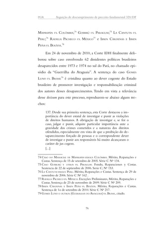 PGR Arguição de descumprimento de preceito fundamental 320/DF 
MAPIRIPÁN VS. COLÔMBIA;74 GOIBIRÚ VS. PARAGUAI;75 LA CANTUTA VS. 
PERU;76 RADILLA PACHECO VS. MÉXICO77 e IBSEN CÁRDENAS E IBSEN 
PEÑA VS. BOLÍVIA.78 
Em 24 de novembro de 2010, a Corte IDH finalmente deli-berou 
sobre caso envolvendo 62 dissidentes políticos brasileiros 
desaparecidos entre 1973 e 1974 no sul do Pará, no chamado epi-sódio 
da “Guerrilha do Araguaia”. A sentença do caso GOMES 
LUND VS. BRASIL79 é cristalina quanto ao dever cogente do Estado 
brasileiro de promover investigação e responsabilização criminal 
dos autores desses desaparecimentos. Tendo em vista a relevância 
desse decisum para este processo, reproduzem-se abaixo alguns tre-chos: 
137. Desde sua primeira sentença, esta Corte destacou a im-portância 
do dever estatal de investigar e punir as violações 
de direitos humanos. A obrigação de investigar e, se for o 
caso, julgar e punir, adquire particular importância ante a 
gravidade dos crimes cometidos e a natureza dos direitos 
ofendidos, especialmente em vista de que a proibição do de-saparecimento 
forçado de pessoas e o correspondente dever 
de investigar e punir aos responsáveis há muito alcançaram o 
caráter de jus cogens. 
[...] 
74 CASO DO MASSACRE DE MAPIRIPÁN VERSUS COLÔMBIA. Mérito, Reparações e 
Custas. Sentença de 15 de setembro de 2005. Série C No 134. 
75 CASO GOIBURÚ Y OTROS VS. PARAGUAY. Fondo, Reparaciones y Costas. 
Sentencia de 22 de septiembre de 2006. Serie C, No 153. 
76 LA CANTUTA VERSUS PERU. Mérito, Reparações e Custas. Sentença de 29 de 
novembro de 2006. Série C No 162 . 
77RADILLA PACHECO VS. MÉXICO. Exceções Preliminares, Mérito, Reparações e 
Custas. Sentença de 23 de novembro de 2009. Série C No 209. 
78 IBSEN CÁRDENAS E IBSEN PEÑA VS. BOLÍVIA. Mérito, Reparações e Custas. 
Sentença de 1o de setembro de 2010. Série C No 217. 
79 GOMES LUND E OUTROS (GUERRILHA DO ARAGUAIA) VS. BRASIL, citado. 
76 
 