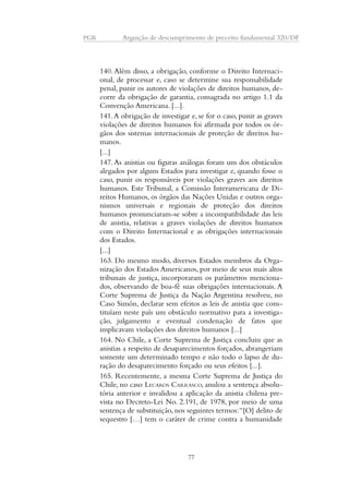 PGR Arguição de descumprimento de preceito fundamental 320/DF 
140. Além disso, a obrigação, conforme o Direito Internaci-onal, 
de processar e, caso se determine sua responsabilidade 
penal, punir os autores de violações de direitos humanos, de-corre 
da obrigação de garantia, consagrada no artigo 1.1 da 
Convenção Americana. [...]. 
141. A obrigação de investigar e, se for o caso, punir as graves 
violações de direitos humanos foi afirmada por todos os ór-gãos 
dos sistemas internacionais de proteção de direitos hu-manos. 
[...] 
147. As anistias ou figuras análogas foram um dos obstáculos 
alegados por alguns Estados para investigar e, quando fosse o 
caso, punir os responsáveis por violações graves aos direitos 
humanos. Este Tribunal, a Comissão Interamericana de Di-reitos 
Humanos, os órgãos das Nações Unidas e outros orga-nismos 
universais e regionais de proteção dos direitos 
humanos pronunciaram-se sobre a incompatibilidade das leis 
de anistia, relativas a graves violações de direitos humanos 
com o Direito Internacional e as obrigações internacionais 
dos Estados. 
[...] 
163. Do mesmo modo, diversos Estados membros da Orga-nização 
dos Estados Americanos, por meio de seus mais altos 
tribunais de justiça, incorporaram os parâmetros menciona-dos, 
observando de boa-fé suas obrigações internacionais. A 
Corte Suprema de Justiça da Nação Argentina resolveu, no 
Caso Simón, declarar sem efeitos as leis de anistia que cons-tituíam 
neste país um obstáculo normativo para a investiga-ção, 
julgamento e eventual condenação de fatos que 
implicavam violações dos direitos humanos [...] 
164. No Chile, a Corte Suprema de Justiça concluiu que as 
anistias a respeito de desaparecimentos forçados, abrangeriam 
somente um determinado tempo e não todo o lapso de du-ração 
do desaparecimento forçado ou seus efeitos [...]. 
165. Recentemente, a mesma Corte Suprema de Justiça do 
Chile, no caso LECAROS CARRASCO, anulou a sentença absolu-tória 
anterior e invalidou a aplicação da anistia chilena pre-vista 
no Decreto-Lei No. 2.191, de 1978, por meio de uma 
sentença de substituição, nos seguintes termos: “[O] delito de 
sequestro […] tem o caráter de crime contra a humanidade 
77 
 