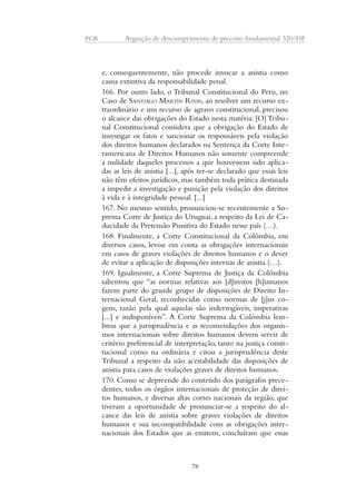 PGR Arguição de descumprimento de preceito fundamental 320/DF 
e, consequentemente, não procede invocar a anistia como 
causa extintiva da responsabilidade penal. 
166. Por outro lado, o Tribunal Constitucional do Peru, no 
Caso de SANTIAGO MARTÍN RIVAS, ao resolver um recurso ex-traordinário 
e um recurso de agravo constitucional, precisou 
o alcance das obrigações do Estado nesta matéria: [O] Tribu-nal 
Constitucional considera que a obrigação do Estado de 
investigar os fatos e sancionar os responsáveis pela violação 
dos direitos humanos declarados na Sentença da Corte Inte-ramericana 
de Direitos Humanos não somente compreende 
a nulidade daqueles processos a que houvessem sido aplica-das 
as leis de anistia [...], após ter-se declarado que essas leis 
não têm efeitos jurídicos, mas também toda prática destinada 
a impedir a investigação e punição pela violação dos direitos 
à vida e à integridade pessoal. [...] 
167. No mesmo sentido, pronunciou-se recentemente a Su-prema 
Corte de Justiça do Uruguai, a respeito da Lei de Ca-ducidade 
da Pretensão Punitiva do Estado nesse país (…). 
168. Finalmente, a Corte Constitucional da Colômbia, em 
diversos casos, levou em conta as obrigações internacionais 
em casos de graves violações de direitos humanos e o dever 
de evitar a aplicação de disposições internas de anistia (…). 
169. Igualmente, a Corte Suprema de Justiça da Colômbia 
salientou que “as normas relativas aos [d]ireitos [h]umanos 
fazem parte do grande grupo de disposições de Direito In-ternacional 
Geral, reconhecidas como normas de [j]us co-gens, 
razão pela qual aquelas são inderrogáveis, imperativas 
[...] e indisponíveis”. A Corte Suprema da Colômbia lem-brou 
que a jurisprudência e as recomendações dos organis-mos 
internacionais sobre direitos humanos devem servir de 
critério preferencial de interpretação, tanto na justiça consti-tucional 
como na ordinária e citou a jurisprudência deste 
Tribunal a respeito da não aceitabilidade das disposições de 
anistia para casos de violações graves de direitos humanos. 
170. Como se depreende do conteúdo dos parágrafos prece-dentes, 
todos os órgãos internacionais de proteção de direi-tos 
humanos, e diversas altas cortes nacionais da região, que 
tiveram a oportunidade de pronunciar-se a respeito do al-cance 
das leis de anistia sobre graves violações de direitos 
humanos e sua incompatibilidade com as obrigações inter-nacionais 
dos Estados que as emitem, concluíram que essas 
78 
 
