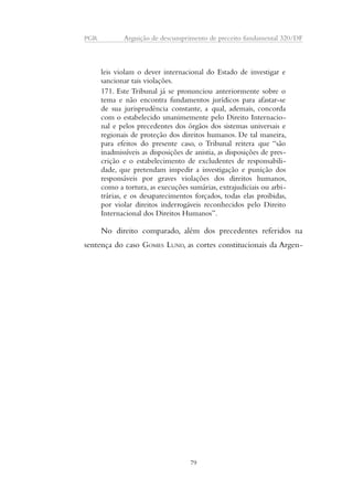 PGR Arguição de descumprimento de preceito fundamental 320/DF 
leis violam o dever internacional do Estado de investigar e 
sancionar tais violações. 
171. Este Tribunal já se pronunciou anteriormente sobre o 
tema e não encontra fundamentos jurídicos para afastar-se 
de sua jurisprudência constante, a qual, ademais, concorda 
com o estabelecido unanimemente pelo Direito Internacio-nal 
e pelos precedentes dos órgãos dos sistemas universais e 
regionais de proteção dos direitos humanos. De tal maneira, 
para efeitos do presente caso, o Tribunal reitera que “são 
inadmissíveis as disposições de anistia, as disposições de pres-crição 
e o estabelecimento de excludentes de responsabili-dade, 
que pretendam impedir a investigação e punição dos 
responsáveis por graves violações dos direitos humanos, 
como a tortura, as execuções sumárias, extrajudiciais ou arbi-trárias, 
e os desaparecimentos forçados, todas elas proibidas, 
por violar direitos inderrogáveis reconhecidos pelo Direito 
Internacional dos Direitos Humanos”. 
No direito comparado, além dos precedentes referidos na 
sentença do caso GOMES LUND, as cortes constitucionais da Argen- 
79 
 
