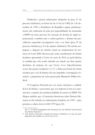 PGR Arguição de descumprimento de preceito fundamental 320/DF 
Notificada a prestar informações (despacho na peça 17 do 
processo eletrônico), na forma do art. 6o da Lei 9.882, de 3 de de-zembro 
de 1999, a Presidência da República arguiu, preliminar-mente, 
não cabimento da ação, por impossibilidade de transmudar 
a ADPF em mero processo de execução de decisão de órgão su-pranacional, 
e também ante o caráter genérico e abstrato das pro-vidências 
requeridas, incompatíveis com a via eleita (peça 27 do 
processo eletrônico, p. 5-6 do arquivo eletrônico). No mérito, im-pugnou 
a alegação de omissão estatal no cumprimento da sen-tença 
da Corte IDH. Anexou, para tanto, manifestação do Estado 
brasileiro apresentada à Corte em maio de 2014, na qual informa 
as medidas que vêm sendo adotadas em relação aos doze pontos 
decisórios da sentença do caso GOMES LUND. Especificamente 
acerca dos pontos resolutivos 3 e 9,6 a Advocacia-Geral da União 
ressaltou que a Lei da Anistia não tem impedido a investigação cri-minal 
e a propositura de ações penais pelo Ministério Público Fe-deral. 
O Congresso Nacional, por seu turno, sustentou a validade 
da Lei da Anistia e acrescentou que essa Suprema Corte já se pro-nunciou 
a respeito da constitucionalidade da norma na ADPF 153. 
Alegou também que a Convenção Americana sobre Direitos Hu-manos 
só foi incluída no ordenamento brasileiro em 1992 – após, 
portanto, a edição da Lei 6.683/1979 (peça 23). 
Art. 7o. O Brasil propugnará pela formação de um tribunal internacional 
dos direitos humanos.” 
6 Vide abaixo transcrição integral dos pontos resolutivos, ou seja, da parte 
dispositiva do acórdão no caso GOMES LUND. 
8 
 