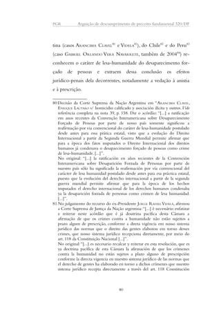 PGR Arguição de descumprimento de preceito fundamental 320/DF 
tina (casos ARANCIBIA CLAVEL80 e VIDELA81), do Chile82 e do Peru83 
(caso GABRIEL ORLANDO VERA NAVARRETE, também de 200484) re-conhecem 
o caráter de lesa-humanidade do desaparecimento for-çado 
de pessoas e extraem dessa conclusão os efeitos 
jurídico-penais dela decorrentes, notadamente a vedação à anistia 
e à prescrição. 
80 Decisão da Corte Suprema da Nação Argentina em “ARANCIBIA CLAVEL, 
ENRIQUE LAUTARO s/ homicidio calificado y asociación ilícita y outros. Vide 
referência completa na nota 39, p. 158. Diz o acórdão: “[...] a ratificação 
em anos recentes da Convenção Interamericana sobre Desaparecimento 
Forçado de Pessoas por parte de nosso país somente significou a 
reafirmação por via convencional do caráter de lesa-humanidade postulado 
desde antes para essa prática estatal, visto que a evolução do Direito 
Internacional a partir da Segunda Guerra Mundial permite afirmar que 
para a época dos fatos imputados o Direito Internacional dos direitos 
humanos já condenava o desapaecimento forçado de pessoas como crime 
de lesa-humanidade. [...]”. 
No original: “[...] la ratificación en años recientes de la Convención 
Interamericana sobre Desaparición Forzada de Personas por parte de 
nuestro país sólo ha significado la reafirmación por vía convencional del 
carácter de lesa humanidad postulado desde antes para esa práctica estatal, 
puesto que la evolución del derecho internacional a partir de la segunda 
guerra mundial permite afirmar que para la época de los hechos 
imputados el derecho internacional de los derechos humanos condenaba 
ya la desaparición forzada de personas como crimen de lesa humanidad. 
[...]”. 
81No julgamento do recurso do ex-Presidente JORGE RAFAEL VIDELA, afirmou 
a Corte Suprema de Justiça da Nação argentina: “[...] é necessário enfatizar 
e reiterar neste acórdão que é já doutrina pacífica desta Câmara a 
afirmação de que os crimes contra a humanidade não estão sujeitos a 
prazo algum de prescrição, conforme a direta vigência em nosso sistema 
jurídico das normas que o direito das gentes elaborou em torno desses 
crimes, que nosso sistema jurídico recepciona diretamente, por meio do 
art. 118 da Constituição Nacional [...]”. 
No original: “[...] es necesario recalcar y reiterar en esta resolución, que es 
ya doctrina pacífica de esta Cámara la afirmación de que los crímenes 
contra la humanidad no están sujetos a plazo alguno de prescripción 
conforme la directa vigencia en nuestro sistema jurídico de las normas que 
el derecho de gentes ha elaborado en torno a dichos crímenes que nuestro 
sistema jurídico recepta directamente a través del art. 118 Constitución 
80 
 