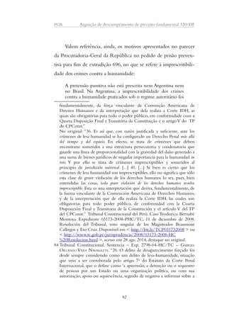 PGR Arguição de descumprimento de preceito fundamental 320/DF 
Valem referência, ainda, os motivos apresentados no parecer 
da Procuradoria-Geral da República no pedido de prisão preven-tiva 
para fins de extradição 696, no que se refere à imprescritibili-dade 
dos crimes contra a humanidade: 
A pretensão punitiva não está prescrita nem Argentina nem 
no Brasil. Na Argentina, a imprescritibilidade dos crimes 
contra a humanidade praticados sob o regime autoritário foi 
fundamentalmente, da força vinculante da Convenção Americana de 
Direitos Humanos e da interpretação que dela realiza a Corte IDH, as 
quais são obrigatórias para todo o poder público, em conformidade com a 
Quarta Disposição Final e Transitória da Constituição e o artigo V do TP 
do CPConst.” 
No original: “36. Es así que, con razón justificada y suficiente, ante los 
crímenes de lesa humanidad se ha configurado un Derecho Penal más allá 
del tiempo y del espacio. En efecto, se trata de crímenes que deben 
encontrarse sometidos a una estructura persecutoria y condenatoria que 
guarde una línea de proporcionalidad con la gravedad del daño generado a 
una suma de bienes jurídicos de singular importancia para la humanidad in 
toto. Y por ello se trata de crímenes imprescriptibles y sometidos al 
principio de jurisdicción universal. [...] 41. [...] Si bien es cierto que los 
crímenes de lesa humanidad son imprescriptibles, ello no significa que sólo 
esta clase de grave violación de los derechos humanos lo sea, pues, bien 
entendidas las cosas, toda grave violación de los derechos humanos resulta 
imprescriptible. Esta es una interpretación que deriva, fundamentalmente, de 
la fuerza vinculante de la Convención Americana de Derechos Humanos, 
y de la interpretación que de ella realiza la Corte IDH, las cuales son 
obligatorias para todo poder público, de conformidad con la Cuarta 
Disposición Final y Transitoria de la Constitución y el artículo V del TP 
del CPConst.” Tribunal Constitucional del Perú. Caso Teodorico Bernabé 
Montoya. Expediente 03173-2008-PHC/TC, 11 de diciembre de 2008. 
Resolución del Tribunal, voto singular de los Magistrados Beaumont 
Callirgos y Eto Cruz. Disponível em < http://bit.ly/TCP031732008 > ou 
< http://www.tc.gob.pe/jurisprudencia/2008/03173-2008-HC 
%20Resolucion.html >, acesso em 28 ago. 2014, destaque no original. 
84 Tribunal Constitucional. Sentencia – Exp. 2798-04-HC/TC - GABRIEL 
ORLANDO VERA NAVARRETE. “26. O delito de desaparecimento forçado foi 
desde sempre considerado como um delito de lesa-humanidade, situação 
que veio a ser corroborada pelo artigo 7o do Estatuto da Corte Penal 
Internacional, que o define como ‘a apreensão, a detenção ou o sequestro 
de pessoas por um Estado ou uma organização política, ou com sua 
autorização, apoio ou aquiescência, seguido da negativa a informar sobre a 
82 
 