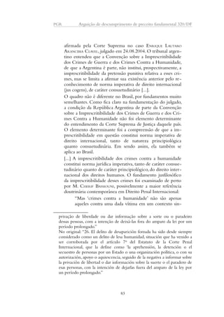 PGR Arguição de descumprimento de preceito fundamental 320/DF 
afirmada pela Corte Suprema no caso ENRIQUE LAUTARO 
ARANCIBIA CLAVEL, julgado em 24.08.2004. O tribunal argen-tino 
entendeu que a Convenção sobre a Imprescritibilidade 
dos Crimes de Guerra e dos Crimes Contra a Humanidade, 
de que a Argentina é parte, não institui, prospectivamente, a 
imprescritibilidade da pretensão punitiva relativa a esses cri-mes, 
mas se limita a afirmar sua existência anterior pelo re-conhecimento 
de norma imperativa de direito internacional 
(jus cogens), de caráter consuetudinário [...]. 
O quadro não é diferente no Brasil, por fundamentos muito 
semelhantes. Como fica claro na fundamentação do julgado, 
a condição da República Argentina de parte da Convenção 
sobre a Imprescritibilidade dos Crimes de Guerra e dos Cri-mes 
Contra a Humanidade não foi elemento determinante 
do entendimento da Corte Suprema de Justiça daquele país. 
O elemento determinante foi a compreensão de que a im-prescritibilidade 
em questão constitui norma imperativa de 
direito internacional, tanto de natureza principiológica 
quanto consuetudinária. Em sendo assim, ela também se 
aplica ao Brasil. 
[...] A imprescritibilidade dos crimes contra a humanidade 
constitui norma jurídica imperativa, tanto de caráter consue-tudinário 
quanto de caráter principiológico, do direito inter-nacional 
dos direitos humanos. O fundamento jusfilosófico 
da imprescritibilidade desses crimes foi examinado de perto 
por M. CHERIF BASSIOUNI, possivelmente a maior referência 
doutrinária contemporânea em Direito Penal Internacional: 
“Mas ‘crimes contra a humanidade’ não são apenas 
aqueles contra uma dada vítima em um contexto sin-privação 
de liberdade ou dar informação sobre a sorte ou o paradeiro 
dessas pessoas, com a intenção de deixá-las fora do amparo da lei por um 
período prolongado.” 
No original: “26. El delito de desaparición forzada ha sido desde siempre 
considerado como un delito de lesa humanidad, situación que ha venido a 
ser corroborada por el artículo 7o del Estatuto de la Corte Penal 
Internacional, que la define como ‘la aprehensión, la detención o el 
secuestro de personas por un Estado o una organización política, o con su 
autorización, apoyo o aquiescencia, seguido de la negativa a informar sobre 
la privación de libertad o dar información sobre la suerte o el paradero de 
esas personas, con la intención de dejarlas fuera del amparo de la ley por 
un período prolongado.” 
83 
 