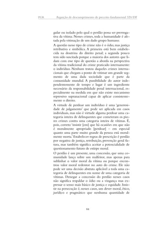 PGR Arguição de descumprimento de preceito fundamental 320/DF 
gular ou isolado pelo qual o perdão possa ser prerroga-tiva 
da vítima. Nesses crimes, toda a humanidade é afe-tada 
pela vitimação de um dado grupo humano. 
A questão nesse tipo de crime não é o ódio, mas justiça 
retributiva e simbólica. A primeira está bem estabele-cida 
na doutrina do direito penal; a segunda pouco 
tem sido suscitada porque a maioria dos autores que li-dam 
com esse tipo de questão a aborda na perspectiva 
da vítima tradicional do crime praticado internamente: 
o indivíduo. Nenhum tratou daqueles crimes interna-cionais 
que chegam a ponto de vitimar um grande seg-mento 
de uma dada sociedade que é parte da 
comunidade mundial. A punibilidade do autor inde-pendentemente 
de tempo e lugar é um ingrediente 
necessário da responsabilidade penal internacional, es-pecialmente 
na medida em que não existe mecanismo 
repressivo supranacional capaz de aplicar consistente-mente 
o direito. 
A virtude de perdoar um indivíduo é uma ‘generosi-dade 
de julgamento’ que pode ser aplicada em casos 
individuais, mas não é virtude alguma perdoar uma ca-tegoria 
inteira de delinquentes que cometeram os pio-res 
crimes contra uma categoria inteira de vítimas. É, 
pois, correto ‘insistir [em] que há ocasiões em que não 
é moralmente apropriado [perdoar] – em especial 
quanto uma parte muito grande da pessoa está moral-mente 
morta.’ Estabelecer regras de prescrição é perdão 
por negativa de justiça, retribuição, prevenção geral fu-tura, 
mas também significa aceitar a potencialidade de 
questionamento futuro de estirpe moral. 
O perdão é um presente, uma concessão, que uma co-munidade 
lança sobre um malfeitor, mas apenas para 
sublinhar o valor moral da vítima ou porque encon-trou 
valor moral redentor no auto do crime. Ele não 
pode ser uma decisão abstrata aplicável a toda uma ca-tegoria 
de delinquentes em nome de uma categoria de 
vítimas. Denegar a concessão do perdão nesses casos 
não significa respaldar o ódio ou a vingança mas ex-pressar 
o senso mais básico de justiça e equidade. Insis-tir 
na persecução é, nesses casos, um dever moral, ético, 
jurídico e pragmático que nenhuma quantidade de 
84 
 