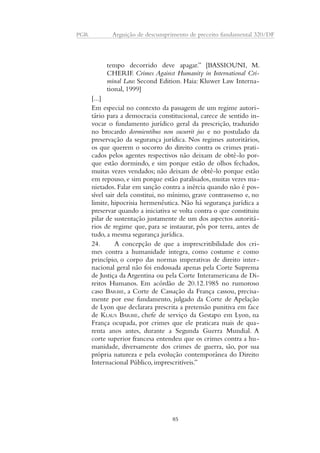 PGR Arguição de descumprimento de preceito fundamental 320/DF 
tempo decorrido deve apagar.” [BASSIOUNI, M. 
CHERIF. Crimes Against Humanity in International Cri-minal 
Law. Second Edition. Haia: Kluwer Law Interna-tional, 
1999] 
[...] 
Em especial no contexto da passagem de um regime autori-tário 
para a democracia constitucional, carece de sentido in-vocar 
o fundamento jurídico geral da prescrição, traduzido 
no brocardo dormientibus non sucurrit jus e no postulado da 
preservação da segurança jurídica. Nos regimes autoritários, 
os que querem o socorro do direito contra os crimes prati-cados 
pelos agentes respectivos não deixam de obtê-lo por-que 
estão dormindo, e sim porque estão de olhos fechados, 
muitas vezes vendados; não deixam de obtê-lo porque estão 
em repouso, e sim porque estão paralisados, muitas vezes ma-nietados. 
Falar em sanção contra a inércia quando não é pos-sível 
sair dela constitui, no mínimo, grave contrassenso e, no 
limite, hipocrisia hermenêutica. Não há segurança jurídica a 
preservar quando a iniciativa se volta contra o que constituiu 
pilar de sustentação justamente de um dos aspectos autoritá-rios 
de regime que, para se instaurar, pôs por terra, antes de 
tudo, a mesma segurança jurídica. 
24. A concepção de que a imprescritibilidade dos cri-mes 
contra a humanidade integra, como costume e como 
princípio, o corpo das normas imperativas de direito inter-nacional 
geral não foi endossada apenas pela Corte Suprema 
de Justiça da Argentina ou pela Corte Interamericana de Di-reitos 
Humanos. Em acórdão de 20.12.1985 no rumoroso 
caso BARBIE, a Corte de Cassação da França cassou, precisa-mente 
por esse fundamento, julgado da Corte de Apelação 
de Lyon que declarara prescrita a pretensão punitiva em face 
de KLAUS BARBIE, chefe de serviço da Gestapo em Lyon, na 
França ocupada, por crimes que ele praticara mais de qua-renta 
anos antes, durante a Segunda Guerra Mundial. A 
corte superior francesa entendeu que os crimes contra a hu-manidade, 
diversamente dos crimes de guerra, são, por sua 
própria natureza e pela evolução contemporânea do Direito 
Internacional Público, imprescritíveis.” 
85 
 