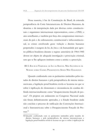 PGR Arguição de descumprimento de preceito fundamental 320/DF 
Dessa maneira, à luz da Constituição do Brasil, da reiterada 
jurisprudência da Corte Interamericana de Direitos Humanos, da 
doutrina e da interpretação dada por diversas cortes constitucio-nais 
e organismos internacionais representativos, como a ONU, a 
atos semelhantes, e também por força dos compromissos internaci-onais 
do país e do ordenamento constitucional e infraconstitucio-nal, 
os crimes envolvendo grave violação a direitos humanos 
perpetrados à margem da lei, da ética e da humanidade por agen-tes 
públicos brasileiros durante o regime autoritário de 1964-1985 
devem ser objeto de adequada investigação e persecução criminal, 
sem que se lhe apliquem institutos como a anistia e a prescrição. 
III.5. EFICÁCIA TEMPORAL DA LEI DA ANISTIA. NÃO INCIDÊNCIA DA 
NORMA SOBRE CRIMES PERMANENTES AINDA NÃO EXAURIDOS 
Quando confrontada com os parâmetros instituídos pelos tra-tados 
de direitos humanos e pela jurisprudência do sistema intera-mericano, 
a legislação penal brasileira revela-se lacunosa no que se 
refere à tipificação de elementares e circunstâncias da conduta de-finida 
internacionalmente como “desaparecimento forçado de pes-soas”. 
Os projetos em andamento no Congresso Nacional ainda 
não foram definitivamente aprovados, e o Estado brasileiro ainda 
não concluiu o processo de ratificação das Convenções Internaci-onal 
e Interamericana sobre o Desaparecimento Forçado de Pes-soas. 
85 
85Quando confrontada com os parâmetros instituídos pelos tratados de 
direitos humanos e pela jurisprudência do sistema interamericano, a 
legislação penal brasileira revela-se lacunar no que se refere à tipificação de 
86 
 