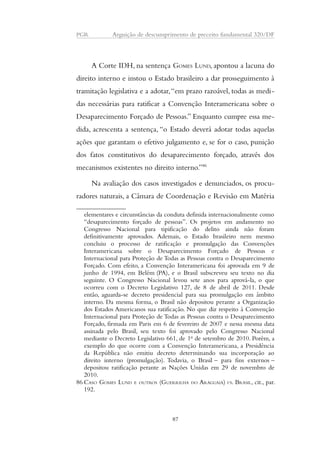 PGR Arguição de descumprimento de preceito fundamental 320/DF 
A Corte IDH, na sentença GOMES LUND, apontou a lacuna do 
direito interno e instou o Estado brasileiro a dar prosseguimento à 
tramitação legislativa e a adotar, “em prazo razoável, todas as medi-das 
necessárias para ratificar a Convenção Interamericana sobre o 
Desaparecimento Forçado de Pessoas.” Enquanto cumpre essa me-dida, 
acrescenta a sentença, “o Estado deverá adotar todas aquelas 
ações que garantam o efetivo julgamento e, se for o caso, punição 
dos fatos constitutivos do desaparecimento forçado, através dos 
mecanismos existentes no direito interno.”86 
Na avaliação dos casos investigados e denunciados, os procu-radores 
naturais, a Câmara de Coordenação e Revisão em Matéria 
elementares e circunstâncias da conduta definida internacionalmente como 
“desaparecimento forçado de pessoas”. Os projetos em andamento no 
Congresso Nacional para tipificação do delito ainda não foram 
definitivamente aprovados. Ademais, o Estado brasileiro nem mesmo 
concluiu o processo de ratificação e promulgação das Convenções 
Interamericana sobre o Desaparecimento Forçado de Pessoas e 
Internacional para Proteção de Todas as Pessoas contra o Desaparecimento 
Forçado. Com efeito, a Convenção Interamericana foi aprovada em 9 de 
junho de 1994, em Belém (PA), e o Brasil subscreveu seu texto no dia 
seguinte. O Congresso Nacional levou sete anos para aprová-la, o que 
ocorreu com o Decreto Legislativo 127, de 8 de abril de 2011. Desde 
então, aguarda-se decreto presidencial para sua promulgação em âmbito 
interno. Da mesma forma, o Brasil não depositou perante a Organização 
dos Estados Americanos sua ratificação. No que diz respeito à Convenção 
Internacional para Proteção de Todas as Pessoas contra o Desaparecimento 
Forçado, firmada em Paris em 6 de fevereiro de 2007 e nessa mesma data 
assinada pelo Brasil, seu texto foi aprovado pelo Congresso Nacional 
mediante o Decreto Legislativo 661, de 1o de setembro de 2010. Porém, a 
exemplo do que ocorre com a Convenção Interamericana, a Presidência 
da República não emitiu decreto determinando sua incorporação ao 
direito interno (promulgação). Todavia, o Brasil – para fins externos – 
depositou ratificação perante as Nações Unidas em 29 de novembro de 
2010. 
86 CASO GOMES LUND E OUTROS (GUERRILHA DO ARAGUAIA) VS. BRASIL, cit., par. 
192. 
87 
 