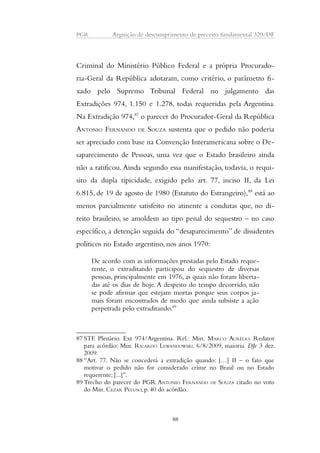 PGR Arguição de descumprimento de preceito fundamental 320/DF 
Criminal do Ministério Público Federal e a própria Procurado-ria- 
Geral da República adotaram, como critério, o parâmetro fi-xado 
pelo Supremo Tribunal Federal no julgamento das 
Extradições 974, 1.150 e 1.278, todas requeridas pela Argentina. 
Na Extradição 974,87 o parecer do Procurador-Geral da República 
ANTONIO FERNANDO DE SOUZA sustenta que o pedido não poderia 
ser apreciado com base na Convenção Interamericana sobre o De-saparecimento 
de Pessoas, uma vez que o Estado brasileiro ainda 
não a ratificou. Ainda segundo essa manifestação, todavia, o requi-sito 
da dupla tipicidade, exigido pelo art. 77, inciso II, da Lei 
6.815, de 19 de agosto de 1980 (Estatuto do Estrangeiro),88 está ao 
menos parcialmente satisfeito no atinente a condutas que, no di-reito 
brasileiro, se amoldem ao tipo penal do sequestro – no caso 
específico, a detenção seguida do “desaparecimento” de dissidentes 
políticos no Estado argentino, nos anos 1970: 
De acordo com as informações prestadas pelo Estado reque-rente, 
o extraditando participou do sequestro de diversas 
pessoas, principalmente em 1976, as quais não foram liberta-das 
até os dias de hoje. A despeito do tempo decorrido, não 
se pode afirmar que estejam mortas porque seus corpos ja-mais 
foram encontrados de modo que ainda subsiste a ação 
perpetrada pelo extraditando.89 
87 STF. Plenário. Ext 974/Argentina. Rel.: Min. MARCO AURÉLIO. Redator 
para acórdão: Min. RICARDO LEWANDOWSKI. 6/8/2009, maioria. DJe 3 dez. 
2009. 
88 “Art. 77. Não se concederá a extradição quando: […] II – o fato que 
motivar o pedido não for considerado crime no Brasil ou no Estado 
requerente; [...]”. 
89 Trecho do parecer do PGR ANTONIO FERNANDO DE SOUZA citado no voto 
do Min. CEZAR PELUSO, p. 40 do acórdão. 
88 
 