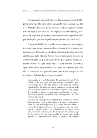 PGR Arguição de descumprimento de preceito fundamental 320/DF 
O argumento desenvolvido pela Procuradoria-Geral da Re-pública 
foi repetido pelo relator designado para o acórdão da Ext 
974, Ministro RICARDO LEWANDOWSKI: “embora tenham passado 
mais de trinta e oito anos do fato imputado ao extraditando, as ví-timas 
até hoje não apareceram, nem tampouco os respectivos cor-pos, 
razão pela qual não se pode cogitar, por ora, de homicídio”. 
A impossibilidade de considerar, ao menos em juízo cogni-tivo 
não exauriente, a cessação da permanência do sequestro em 
consequência da morte presumida da vítima foi discutida de forma 
aprofundada pelo Ministro CEZAR PELUSO, para quem, em caso de 
desaparecimento de pessoas sequestradas por agentes estatais, so-mente 
sentença na qual esteja fixada a data provável do óbito é 
apta a fazer cessar a permanência do delito de sequestro, pois, sem 
ela, “o homicídio não passa de mera especulação, incapaz de de-sencadear 
a fluência do prazo prescricional”: 
Como, aliás, se vê e deflui nítido do teor literal do art. 7o do 
Código Civil em vigor, para que exsurja considerável pre-sunção 
legal de morte, não basta o mero juízo de extrema 
probabilidade da morte de quem estava em perigo de vida 
(inc. I), havendo mister a existência de sentença que, depois 
de esgotadas as buscas e averiguações, produzidas em proce-dimento 
de justificação judicial, fixe a data provável do fale-cimento 
(§ único). 
Ora, não há, ao propósito das hipotéticas mortes das vítimas 
dos seqüestros – que se não resumem às onze pessoas nomi-nadas 
no sumário do processo [...] e cuja média de idade, à 
época do desaparecimento, eram de pouco mais de vinte 
anos [...], o que afasta certa probabilidade de morte natu-ral 
–, nenhuma sentença, seja de declaração de ausência, seja 
de declaração de morte presumida, de modo que, ainda 
quando, ad argumentandum tantum, se pudera, em simples 
89 
 