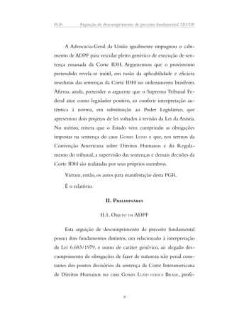 PGR Arguição de descumprimento de preceito fundamental 320/DF 
A Advocacia-Geral da União igualmente impugnou o cabi-mento 
de ADPF para veicular pleito genérico de execução de sen-tença 
emanada da Corte IDH. Argumentou que o provimento 
pretendido revela-se inútil, em razão da aplicabilidade e eficácia 
imediatas das sentenças da Corte IDH no ordenamento brasileiro. 
Afirma, ainda, pretender o arguente que o Supremo Tribunal Fe-deral 
atue como legislador positivo, ao conferir interpretação au-têntica 
à norma, em substituição ao Poder Legislativo, que 
apresentou dois projetos de lei voltados à revisão da Lei da Anistia. 
No mérito, reitera que o Estado vem cumprindo as obrigações 
impostas na sentença do caso GOMES LUND e que, nos termos da 
Convenção Americana sobre Direitos Humanos e do Regula-mento 
do tribunal, a supervisão das sentenças e demais decisões da 
Corte IDH são realizadas por seus próprios membros. 
Vieram, então, os autos para manifestação desta PGR. 
É o relatório. 
II. PRELIMINARES 
II.1. OBJETO DA ADPF 
Esta arguição de descumprimento de preceito fundamental 
possui dois fundamentos distintos, um relacionado à interpretação 
da Lei 6.683/1979, e outro de caráter genérico, ao alegado des-cumprimento 
de obrigações de fazer de natureza não penal cons-tantes 
dos pontos decisórios da sentença da Corte Interamericana 
de Direitos Humanos no caso GOMES LUND VERSUS BRASIL, profe- 
9 
 
