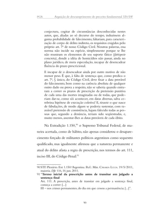 PGR Arguição de descumprimento de preceito fundamental 320/DF 
conjectura, cogitar de circunstâncias desconhecidas nestes 
autos, que, aliadas ao só decurso do tempo, induzissem al-guma 
probabilidade de falecimento, faltariam, para caracteri-zação 
de corpo de delito indireto, os requisitos exigidos pelo 
próprio art. 7o de nosso Código Civil. Noutras palavras, essa 
norma não incide na espécie, simplesmente porque se lhe 
não reuniram os elementos de seu suporte fático (fattispecie 
concreta), donde a idéia de homicídios não passar, ainda no 
plano jurídico, de mera especulação, incapaz de desencadear 
fluência do prazo prescricional. 
E incapaz de o desencadear ainda por outro motivo de não 
menor peso. É que, à falta de sentença que, como predica o 
art. 7o, § único, do Código Civil, deve fixar a data provável 
do falecimento, bem como na carência absoluta de qualquer 
outro dado ou prova a respeito, não se saberia quando entra-ram 
a correr os prazos de prescrição da pretensão punitiva 
de cada uma das mortes imaginadas ou de todas, que pode-riam 
dar-se, como sói acontecer, em datas diversas, salva ce-rebrina 
hipótese de execução coletiva! E, tirante o que nasce 
de fabulações, de modo algum se poderia sustentar, com ra-zoável 
pretensão de consistência, hajam falecido todas as pes-soas 
que, segundo a denúncia, teriam sido seqüestradas, e, 
muito menos, assentar-lhes as datas prováveis de cada óbito. 
Na Extradição 1.150,90 o Supremo Tribunal Federal, de ma-neira 
acertada, como de hábito, não apenas considerou o desapare-cimento 
forçado de militantes políticos argentinos como sequestro 
qualificado, mas igualmente afirmou que a natureza permanente e 
atual do delito afasta a regra de prescrição, nos termos do art. 111, 
inciso III, do Código Penal:91 
90 STF. Plenário. Ext 1.150/Argentina. Rel.: Min. CÁRMEN LÚCIA. 19/5/2011, 
maioria. DJe 116, 16 jun. 2011. 
91 “Termo inicial da prescrição antes de transitar em julgado a 
sentença final 
Art. 111. A prescrição, antes de transitar em julgado a sentença final, 
começa a correr: [...] 
III – nos crimes permanentes, do dia em que cessou a permanência; [...]”. 
90 
 
