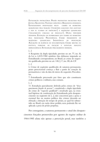 PGR Arguição de descumprimento de preceito fundamental 320/DF 
EXTRADIÇÃO INSTRUTÓRIA. PRISÃO PREVENTIVA DECRETADA PELA 
JUSTIÇA ARGENTINA. TRATADO ESPECÍFICO. REQUISITOS ATENDIDOS. 
EXTRADITANDO INVESTIGADO PELOS CRIMES DE HOMICÍDIO 
QUALIFICADO PELA TRAIÇÃO (‘HOMICÍDIO AGRAVADO POR ALEIVOSIA 
E POR EL NUMERO DE PARTICIPES’) E SEQÜESTRO QUALIFICADO 
(‘DESAPARICIÓN FORZADA DE PERSONAS’). DUPLA TIPICIDADE 
ATENDIDA. EXTINÇÃO DA PUNIBILIDADE DOS CRIMES DE HOMICÍDIO 
PELA PRESCRIÇÃO. PROCEDÊNCIA. CRIME PERMANENTE DE 
SEQÜESTRO QUALIFICADO. INEXISTÊNCIA DE PRESCRIÇÃO. 
ALEGAÇÕES DE AUSÊNCIA DE DOCUMENTAÇÃO. CRIME MILITAR OU 
POLÍTICO, TRIBUNAL DE EXCEÇÃO E EVENTUAL INDULTO: 
IMPROCEDÊNCIA. EXTRADIÇÃO PARCIALMENTE DEFERIDA. 
[...] 
4. Requisito da dupla tipicidade, previsto no art. 77, inc. II, 
da Lei n. 6.815/1980 satisfeito: fato delituoso imputado ao 
Extraditando correspondente, no Brasil, ao crime de seques-tro 
qualificado, previsto no art. 148, § 1o, inc. III, do CP. 
[...] 
6. Crime de seqüestro qualificado: de natureza permanente, 
prazo prescricional começa a fluir a partir da cessação da 
permanência e não da data do início do sequestro. Preceden-tes. 
7. Extraditando processado por fatos que não constituem 
crimes políticos e militares, mas comuns. 
[...] 
11. Extradição parcialmente deferida pelos crimes de “desa-parecimento 
forçado de pessoas”, considerada a dupla tipicidade 
do crime de “sequestro qualificado”, ressalvado que, na even-tual 
hipótese de condenação do Extraditando pelo desapare-cimento 
ou seqüestro de [...], não concorrerá para a pena o 
eventual fim ou motivo político dos crimes; devendo ser 
efetuada a detração do tempo de prisão, ao qual foi subme-tido 
no Brasil, em razão desse pedido, nem podendo lhe ser 
aplicada a pena de prisão perpétua. 
Por conseguinte, a natureza permanente e atual dos desapare-cimentos 
forçados promovidos por agentes do regime militar de 
1964-1985 afasta não apenas a prescrição penal, mas também a 
91 
 