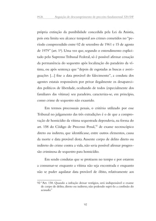 PGR Arguição de descumprimento de preceito fundamental 320/DF 
própria extinção da punibilidade concedida pela Lei da Anistia, 
pois esta limita seu alcance temporal aos crimes cometidos no “pe-ríodo 
compreendido entre 02 de setembro de 1961 e 15 de agosto 
de 1979” (art. 1o). Uma vez que, segundo o entendimento explici-tado 
pelo Supremo Tribunal Federal, só é possível afirmar cessação 
da permanência do sequestro após localização do paradeiro da ví-tima, 
ou após sentença que “depois de esgotadas as buscas e averi-guações 
[...] fixe a data provável do falecimento”, a conduta dos 
agentes estatais responsáveis por privar ilegalmente os desapareci-dos 
políticos de liberdade, ocultando de todos (especialmente dos 
familiares das vítimas) seu paradeiro, caracteriza-se, em princípio, 
como crime de sequestro não exaurido. 
Em termos processuais penais, o critério utilizado por esse 
Tribunal no julgamento das três extradições é o de que a compro-vação 
de homicídio da vítima sequestrada dependeria, na forma do 
art. 158 do Código de Processo Penal,92 de exame necroscópico 
direto ou indireto, que identificasse, entre outros elementos, causa 
da morte e data provável desta. Ausente corpo de delito direto ou 
indireto do crime contra a vida, não seria possível afirmar progres-são 
criminosa de sequestro para homicídio. 
Em sendo condutas que se protraem no tempo e por estarem 
a consumar-se enquanto a vítima não seja encontrada e enquanto 
não se puder aquilatar data provável de óbito, relativamente aos 
92 “Art. 158. Quando a infração deixar vestígios, será indispensável o exame 
de corpo de delito, direto ou indireto, não podendo supri-lo a confissão do 
acusado.” 
92 
 