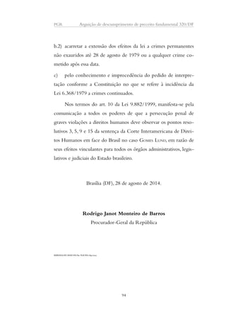 PGR Arguição de descumprimento de preceito fundamental 320/DF 
b.2) acarretar a extensão dos efeitos da lei a crimes permanentes 
não exauridos até 28 de agosto de 1979 ou a qualquer crime co-metido 
após essa data. 
c) pelo conhecimento e improcedência do pedido de interpre-tação 
conforme a Constituição no que se refere à incidência da 
Lei 6.368/1979 a crimes continuados. 
Nos termos do art. 10 da Lei 9.882/1999, manifesta-se pela 
comunicação a todos os poderes de que a persecução penal de 
graves violações a direitos humanos deve observar os pontos reso-lutivos 
3, 5, 9 e 15 da sentença da Corte Interamericana de Direi-tos 
Humanos em face do Brasil no caso GOMES LUND, em razão de 
seus efeitos vinculantes para todos os órgãos administrativos, legis-lativos 
e judiciais do Estado brasileiro. 
Brasília (DF), 28 de agosto de 2014. 
Rodrigo Janot Monteiro de Barros 
Procurador-Geral da República 
RJMB/SGS/APC/MAW/WS-Par. PGR/WS/1.841/2014 
94 
