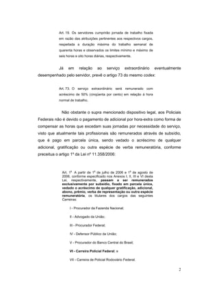 Art. 19. Os servidores cumprirão jornada de trabalho fixada
           em razão das atribuições pertinentes aos respectivos cargos,
           respeitada a duração máxima do trabalho semanal de
           quarenta horas e observados os limites mínimo e máximo de
           seis horas e oito horas diárias, respectivamente.


           Já    em     relação        ao     serviço   extraordinário      eventualmente
desempenhado pelo servidor, prevê o artigo 73 do mesmo codex:


           Art. 73. O serviço extraordinário será remunerado com
           acréscimo de 50% (cinqüenta por cento) em relação à hora
           normal de trabalho.


             Não obstante o supra mencionado dispositivo legal, aos Policiais
Federais não é devido o pagamento de adicional por hora-extra como forma de
compensar as horas que excedam suas jornadas por necessidade do serviço,
visto que atualmente tais profissionais são remunerados através de subsídio,
que é pago em parcela única, sendo vedado o acréscimo de qualquer
adicional, gratificação ou outra espécie de verba remuneratória, conforme
preceitua o artigo 1º da Lei nº 11.358/2006:



                  o                o                        o
             Art. 1 A partir de 1 de julho de 2006 e 1 de agosto de
             2006, conforme especificado nos Anexos I, II, III e VI desta
             Lei, respectivamente, passam a ser remunerados
             exclusivamente por subsídio, fixado em parcela única,
             vedado o acréscimo de qualquer gratificação, adicional,
             abono, prêmio, verba de representação ou outra espécie
             remuneratória, os titulares dos cargos das seguintes
             Carreiras:

                  I - Procurador da Fazenda Nacional;

                  II - Advogado da União;

                  III - Procurador Federal;

                  IV - Defensor Público da União;

                  V - Procurador do Banco Central do Brasil;

                  VI - Carreira Policial Federal; e

                  VII - Carreira de Policial Rodoviário Federal.

                                                                                       2
 
