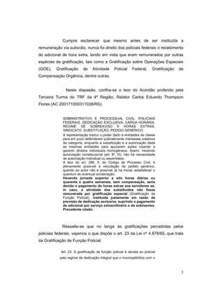 Cumpre esclarecer que mesmo antes de ser instituída a
remuneração via subsídio, nunca foi direito dos policiais federais o recebimento
do adicional de hora extra, tendo em vista que eram remunerados por outras
espécies de gratificação, tais como a Gratificação sobre Operações Especiais
(GOE),   Gratificação     de     Atividade     Policial    Federal,      Gratificação   de
Compensação Orgânica, dentre outras.


               Neste diapasão, confira-se o teor do Acórdão proferido pela
Terceira Turma do TRF da 4ª Região, Relator Carlos Eduardo Thompson
Flores (AC 200171000311038/RS):


             ADMINISTRATIVO E PROCESSUAL CIVIL. POLICIAIS
             FEDERAIS. DEDICAÇÃO EXCLUSIVA. CARGA HORÁRIA.
             REGIME DE SOBREAVISO E HORAS EXTRAS.
             SINDICATO. SUBSTITUIÇÃO. PEDIDO GENÉRICO.
             A representação traduz o poder dado a entidades de classe
             para em juízo defenderem judicialmente interesses coletivos
             da categoria, enquanto a substituição é a autorização dada
             às mesmas entidades para ajuizarem ações visando a
             garantir direitos individuais homogêneos. Assim, havendo
             autorização constitucional (art. 8º, III), não há necessidade
             de autorização individual ou assemblear.
             A teor do art. 286, II, do Código de Processo Civil, é
             plenamente possível a veiculação de pedido genérico,
             quando ao autor não é possível, já na inicial, estabelecer o
             quantum de eventual condenação.
             Havendo jornada superior a oito horas diárias ou
             quarenta e quatro semanais, sem compensação, seria
             devido o pagamento de horas extras aos servidores se,
             in casu, a atividade dos substituídos não fosse
             remunerada por gratificação especial (Gratificação de
             Função Policial), instituída justamente em razão da
             previsão de dedicação exclusiva, suprindo o pagamento
             de adicional por serviço extraordinário e de sobreaviso.
             Precedente citado.




             Ressalte-se que no tange às gratificações percebidas pelos
policiais federais, vejamos o que dispõe o art. 23 da Lei nº 4.878/65, que trata
da Gratificação de Função Policial:

            Art. 23. A gratificação de função policial é devida ao policial
           pelo regime de dedicação integral que o incompatibiliza com o



                                                                                         3
 