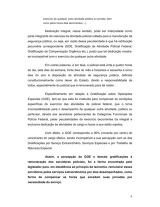 exercício de qualquer outra atividade pública ou privada, bem
           como pelos riscos dela decorrentes (...)


             Dedicação integral, nesse sentido, pode ser interpretada como
parte integrante da natureza da atividade policial voltada para a manutenção da
segurança pública, ou seja, em razão dessa peculiaridade é que há retribuição
pecuniária correspondente (GOE, Gratificação de Atividade Policial Federal,
Gratificação de Compensação Orgânica etc.), posto que tal dedicação mostra-
se incompatível com o exercício de qualquer outra atividade.

             Em outras palavras, e em tese, o policial está vinte e quatro horas
do dia, sete dias da semana, trinta dias do mês e trezentos e sessenta e cinco
dias do ano à disposição da atividade de segurança pública, definida
constitucionalmente como dever do Estado, direito e responsabilidade de
todos, especialmente do policial que é remunerado para tal mister.

             Especificamente em relação à Gratificação sobre Operações
Especiais (GOE), tem-se que esta foi instituída para compensar as condições
específicas do exercício das atividades de policial federal, que o torna
incompatibilizado para o desempenho de qualquer outra atividade, pública ou
particular, devida aos servidores pertencentes às Categorias Funcionais da
Polícia Federal, pelas peculiaridades de exercício decorrentes da integral e
exclusiva dedicação às atividades do cargo e riscos a que estão sujeitos.

             Com efeito, a GOE correspondia a 90% (noventa por cento) do
vencimento do cargo efetivo, sendo incompatível a sua percepção com as das
Gratificações por Serviço Extraordinário, Serviços Especiais e por Trabalho de
Natureza Especial.

             Assim, a percepção da GOE e demais gratificações à
remuneração dos servidores policiais, foi a forma encontrada pelo
legislador para, em obediência ao princípio da isonomia, remunerar esses
servidores pelos serviços extraordinários por eles desempenhados, como
forma de compensar as horas que excedam suas jornadas por
necessidade do serviço.



                                                                              4
 