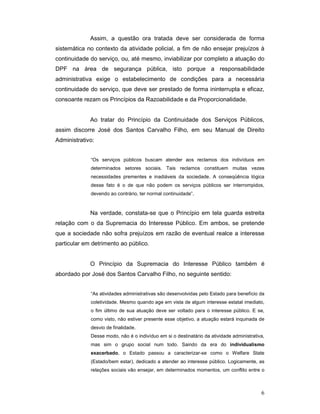 Assim, a questão ora tratada deve ser considerada de forma
sistemática no contexto da atividade policial, a fim de não ensejar prejuízos à
continuidade do serviço, ou, até mesmo, inviabilizar por completo a atuação do
DPF na área de segurança pública, isto porque a responsabilidade
administrativa exige o estabelecimento de condições para a necessária
continuidade do serviço, que deve ser prestado de forma ininterrupta e eficaz,
consoante rezam os Princípios da Razoabilidade e da Proporcionalidade.


             Ao tratar do Princípio da Continuidade dos Serviços Públicos,
assim discorre José dos Santos Carvalho Filho, em seu Manual de Direito
Administrativo:


             “Os serviços públicos buscam atender aos reclamos dos indivíduos em
             determinados setores sociais. Tais reclamos constituem muitas vezes
             necessidades prementes e inadiáveis da sociedade. A conseqüência lógica
             desse fato é o de que não podem os serviços públicos ser interrompidos,
             devendo ao contrário, ter normal continuidade”.



             Na verdade, constata-se que o Princípio em tela guarda estreita
relação com o da Supremacia do Interesse Público. Em ambos, se pretende
que a sociedade não sofra prejuízos em razão de eventual realce a interesse
particular em detrimento ao público.


             O Princípio da Supremacia do Interesse Público também é
abordado por José dos Santos Carvalho Filho, no seguinte sentido:


             “As atividades administrativas são desenvolvidas pelo Estado para benefício da
             coletividade. Mesmo quando age em vista de algum interesse estatal imediato,
             o fim último de sua atuação deve ser voltado para o interesse público. E se,
             como visto, não estiver presente esse objetivo, a atuação estará inquinada de
             desvio de finalidade.
             Desse modo, não é o indivíduo em si o destinatário da atividade administrativa,
             mas sim o grupo social num todo. Saindo da era do individualismo
             exacerbado, o Estado passou a caracterizar-se como o Welfare State
             (Estado/bem estar), dedicado a atender ao interesse público. Logicamente, as
             relações sociais vão ensejar, em determinados momentos, um conflito entre o



                                                                                          6
 