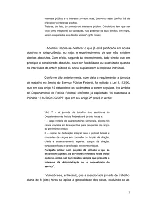 interesse público e o interesse privado, mas, ocorrendo esse conflito, há de
             prevalecer o interesse público.
             Trata-se, de fato, do primado do interesse público. O indivíduo tem que ser
             visto como integrante da sociedade, não podendo os seus direitos, em regra,
             serem equiparados aos direitos sociais”.(grifo nosso)




               Ademais, impõe-se destacar o que já está pacificado em nossa
doutrina e jurisprudência, ou seja, o reconhecimento de que não existem
direitos absolutos. Com efeito, segundo tal entendimento, todo direito que em
princípio é considerado absoluto, deve ser flexibilizado ou relativizado quando
os interesses da ordem pública ou social suplantarem o interesse individual.


             Conforme dito anteriormente, com vista a regulamentar a jornada
de trabalho no âmbito do Serviço Público Federal, foi editada a Lei 8.112/90,
que em seu artigo 19 estabelece os parâmetros a serem seguidos. No âmbito
do Departamento de Polícia Federal, conforme já explicitado, foi elaborada a
Portaria 1314/2002-DG/DPF, que em seu artigo 2º prevê in verbis:



             “Art. 2º - A jornada de trabalho dos servidores do
             Departamento de Polícia Federal será de oito horas e:
             I – carga horária de quarenta horas semanais, exceto nos
             casos previstos em lei específica, para ocupantes de cargos
             de provimento efetivo.
             II – regime de dedicação integral para o policial federal e
             ocupantes de cargos em comissão ou função de direção,
             chefia e assessoramento superior, cargos de direção,
             função gratificada e gratificação de representação.
             Parágrafo único: sem prejuízo da jornada a que se
             encontram sujeitos, os servidores referidos neste inciso
             poderão, ainda, ser convocados sempre que presente o
             interesse da Administração ou a necessidade do
             serviço”.


              Vislumbra-se, entretanto, que a mencionada jornada de trabalho
diária de 8 (oito) horas se aplica à generalidade dos casos, excluindo-se as



                                                                                       7
 