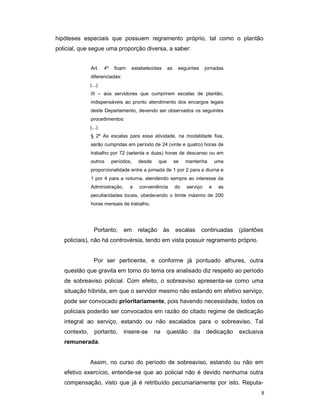 hipóteses especiais que possuem regramento próprio, tal como o plantão
policial, que segue uma proporção diversa, a saber:


               Art.    4º    ficam   estabelecidas       as    seguintes     jornadas
               diferenciadas:
               (...)
               III – aos servidores que cumprirem escalas de plantão,
               indispensáveis ao pronto atendimento dos encargos legais
               deste Departamento, devendo ser observados os seguintes
               procedimentos:
               (...)
               § 2º As escalas para essa atividade, na modalidade fixa,
               serão cumpridas em período de 24 (vinte e quatro) horas de
               trabalho por 72 (setenta e duas) horas de descanso ou em
               outros       períodos,    desde     que        se   mantenha       uma
               proporcionalidade entre a jornada de 1 por 2 para a diurna e
               1 por 4 para a noturna, atendendo sempre ao interesse da
               Administração,        a   conveniência         do   serviço    e    as
               peculiaridades locais, obedecendo o limite máximo de 200
               horas mensais de trabalho.




                 Portanto,       em      relação      às      escalas      continuadas   (plantões
   policiais), não há controvérsia, tendo em vista possuir regramento próprio.


                 Por ser pertinente, e conforme já pontuado alhures, outra
   questão que gravita em torno do tema ora analisado diz respeito ao período
   de sobreaviso policial. Com efeito, o sobreaviso apresenta-se como uma
   situação híbrida, em que o servidor mesmo não estando em efetivo serviço,
   pode ser convocado prioritariamente, pois havendo necessidade, todos os
   policiais poderão ser convocados em razão do citado regime de dedicação
   integral ao serviço, estando ou não escalados para o sobreaviso. Tal
   contexto,     portanto,       insere-se       na    questão        da     dedicação   exclusiva
   remunerada.


               Assim, no curso do período de sobreaviso, estando ou não em
   efetivo exercício, entende-se que ao policial não é devido nenhuma outra
   compensação, visto que já é retribuído pecuniariamente por isto. Reputa-
                                                                                                 8
 