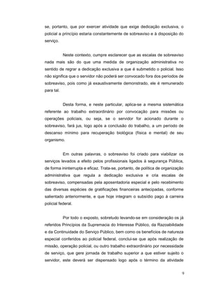 se, portanto, que por exercer atividade que exige dedicação exclusiva, o
policial a princípio estaria constantemente de sobreaviso e à disposição do
serviço.


            Neste contexto, cumpre esclarecer que as escalas de sobreaviso
nada mais são do que uma medida de organização administrativa no
sentido de regrar a dedicação exclusiva a que é submetido o policial. Isso
não significa que o servidor não poderá ser convocado fora dos períodos de
sobreaviso, pois como já exaustivamente demonstrado, ele é remunerado
para tal.


            Desta forma, e neste particular, aplica-se a mesma sistemática
referente ao trabalho extraordinário por convocação para missões ou
operações policiais, ou seja, se o servidor for acionado durante o
sobreaviso, fará jus, logo após a conclusão do trabalho, a um período de
descanso mínimo para recuperação biológica (física e mental) de seu
organismo.


            Em outras palavras, o sobreaviso foi criado para viabilizar os
serviços levados a efeito pelos profissionais ligados à segurança Pública,
de forma ininterrupta e eficaz. Trata-se, portanto, de política de organização
administrativa que regula a dedicação exclusiva e cria escalas de
sobreaviso, compensadas pela aposentadoria especial e pelo recebimento
das diversas espécies de gratificações financeiras antecipadas, conforme
salientado anteriormente, e que hoje integram o subsídio pago à carreira
policial federal.


            Por todo o exposto, sobretudo levando-se em consideração os já
referidos Princípios da Supremacia do Interesse Público, da Razoabilidade
e da Continuidade do Serviço Público, bem como os benefícios de natureza
especial conferidos ao policial federal, conclui-se que após realização de
missão, operação policial, ou outro trabalho extraordinário por necessidade
de serviço, que gere jornada de trabalho superior a que estiver sujeito o
servidor, este deverá ser dispensado logo após o término da atividade


                                                                             9
 