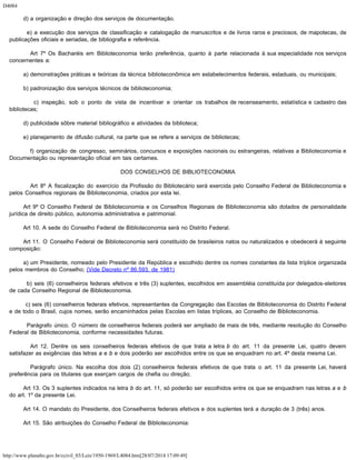 D4084
http://www.planalto.gov.br/ccivil_03/Leis/1950-1969/L4084.htm[28/07/2014 17:09:49]
        d) a organização e direção dos serviços de documentação.
        e) a execução dos serviços de classificação e catalogação de manuscritos e de livros raros e preciosos, de mapotecas, de
publicações oficiais e seriadas, de bibliografia e referência.
        Art 7º Os Bacharéis em Biblioteconomia terão preferência, quanto à parte relacionada à sua especialidade nos serviços
concernentes a:
        a) demonstrações práticas e teóricas da técnica biblioteconômica em estabelecimentos federais, estaduais, ou municipais;
        b) padronização dos serviços técnicos de biblioteconomia;
        c) inspeção, sob o ponto de vista de incentivar e orientar os trabalhos de recenseamento, estatística e cadastro das
bibliotecas;
        d) publicidade sôbre material bibliográfico e atividades da biblioteca;
        e) planejamento de difusão cultural, na parte que se refere a serviços de bibliotecas;
        f) organização de congresso, seminários, concursos e exposições nacionais ou estrangeiras, relativas a Biblioteconomia e
Documentação ou representação oficial em tais certames.
DOS CONSELHOS DE BIBLIOTECONOMIA
        Art 8º A fiscalização do exercício da Profissão do Bibliotecário será exercida pelo Conselho Federal de Biblioteconomia e
pelos Conselhos regionais de Biblioteconomia, criados por esta lei.
        Art 9º O Conselho Federal de Biblioteconomia e os Conselhos Regionais de Biblioteconomia são dotados de personalidade
jurídica de direito público, autonomia administrativa e patrimonial.
        Art 10. A sede do Conselho Federal de Biblioteconomia será no Distrito Federal.
        Art 11. O Conselho Federal de Biblioteconomia será constituído de brasileiros natos ou naturalizados e obedecerá à seguinte
composição:
        a) um Presidente, nomeado pelo Presidente da República e escolhido dentre os nomes constantes da lista tríplice organizada
pelos membros do Conselho; (Vide Decreto nº 86.593, de 1981)
        b) seis (6) conselheiros federais efetivos e três (3) suplentes, escolhidos em assembléia constituída por delegados-eleitores
de cada Conselho Regional de Biblioteconomia.
        c) seis (6) conselheiros federais efetivos, representantes da Congregação das Escolas de Biblioteconomia do Distrito Federal
e de todo o Brasil, cujos nomes, serão encaminhados pelas Escolas em listas tríplices, ao Conselho de Biblioteconomia.
        Parágrafo único. O número de conselheiros federais poderá ser ampliado de mais de três, mediante resolução do Conselho
Federal de Biblioteconomia, conforme necessidades futuras.
        Art 12. Dentre os seis conselheiros federais efetivos de que trata a letra b do art. 11 da presente Lei, quatro devem
satisfazer as exigências das letras a e b e dois poderão ser escolhidos entre os que se enquadram no art. 4º desta mesma Lei.
        Parágrafo único. Na escolha dos dois (2) conselheiros federais efetivos de que trata o art. 11 da presente Lei, haverá
preferência para os titulares que exerçam cargos de chefia ou direção.
        Art 13. Os 3 suplentes indicados na letra b do art. 11, só poderão ser escolhidos entre os que se enquadram nas letras a e b
do art. 1º da presente Lei.
        Art 14. O mandato do Presidente, dos Conselheiros federais efetivos e dos suplentes terá a duração de 3 (três) anos.
        Art 15. São atribuições do Conselho Federal de Biblioteconomia:
 
