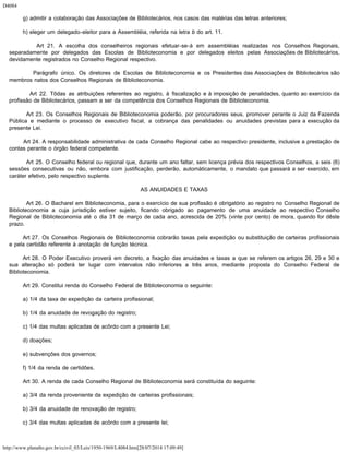 D4084
http://www.planalto.gov.br/ccivil_03/Leis/1950-1969/L4084.htm[28/07/2014 17:09:49]
        g) admitir a colaboração das Associações de Bibliotecários, nos casos das matérias das letras anteriores;
        h) eleger um delegado-eleitor para a Assembléia, referida na letra b do art. 11.
        Art 21. A escolha dos conselheiros regionais efetuar-se-á em assembléias realizadas nos Conselhos Regionais,
separadamente por delegados das Escolas de Biblioteconomia e por delegados eleitos pelas Associações de Bibliotecários,
devidamente registrados no Conselho Regional respectivo.
        Parágrafo único. Os diretores de Escolas de Biblioteconomia e os Presidentes das Associações de Bibliotecários são
membros natos dos Conselhos Regionais de Biblioteconomia.
        Art 22. Tôdas as atribuições referentes ao registro, à fiscalização e à imposição de penalidades, quanto ao exercício da
profissão de Bibliotecários, passam a ser da competência dos Conselhos Regionais de Biblioteconomia.
        Art 23. Os Conselhos Regionais de Biblioteconomia poderão, por procuradores seus, promover perante o Juiz da Fazenda
Pública e mediante o processo de executivo fiscal, a cobrança das penalidades ou anuidades previstas para a execução da
presente Lei.
        Art 24. A responsabilidade administrativa de cada Conselho Regional cabe ao respectivo presidente, inclusive a prestação de
contas perante o órgão federal competente.
        Art 25. O Conselho federal ou regional que, durante um ano faltar, sem licença prévia dos respectivos Conselhos, a seis (6)
sessões consecutivas ou não, embora com justificação, perderão, automàticamente, o mandato que passará a ser exercido, em
caráter efetivo, pelo respectivo suplente.
AS ANUIDADES E TAXAS
        Art 26. O Bacharel em Biblioteconomia, para o exercício de sua profissão é obrigatório ao registro no Conselho Regional de
Biblioteconomia a cuja jurisdição estiver sujeito, ficando obrigado ao pagamento de uma anuidade ao respectivo Conselho
Regional de Biblioteconomia até o dia 31 de março de cada ano, acrescida de 20% (vinte por cento) de mora, quando for dêste
prazo.
        Art 27. Os Conselhos Regionais de Biblioteconomia cobrarão taxas pela expedição ou substituição de carteiras profissionais
e pela certidão referente à anotação de função técnica.
        Art 28. O Poder Executivo proverá em decreto, a fixação das anuidades e taxas a que se referem os artigos 26, 29 e 30 e
sua alteração só poderá ter lugar com intervalos não inferiores a três anos, mediante proposta do Conselho Federal de
Biblioteconomia.
        Art 29. Constitui renda do Conselho Federal de Biblioteconomia o seguinte:
        a) 1/4 da taxa de expedição da carteira profissional;
        b) 1/4 da anuidade de revogação do registro;
        c) 1/4 das multas aplicadas de acôrdo com a presente Lei;
        d) doações;
        e) subvenções dos governos;
        f) 1/4 da renda de certidões.
        Art 30. A renda de cada Conselho Regional de Biblioteconomia será constituída do seguinte:
        a) 3/4 da renda proveniente da expedição de carteiras profissionais;
        b) 3/4 da anuidade de renovação de registro;
        c) 3/4 das multas aplicadas de acôrdo com a presente lei;
 