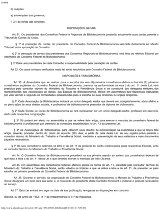D4084
http://www.planalto.gov.br/ccivil_03/Leis/1950-1969/L4084.htm[28/07/2014 17:09:49]
        d) doações;
        e) subvenções dos governos;
        f) 3/4 da renda das certidões.
DISPOSIÇÕES GERAIS
        Art 31. Os presidentes dos Conselhos Federal e Regionais de Biblioteconomia prestarão anualmente suas contas perante o
Tribunal de Contas da União.
        § 1º A prestação de contas do presidente do Conselho Federal de Biblioteconomia será feita diretamente ao referido
Tribunal, após aprovação do Conselho.
        § 2º A prestação de contas dos presidentes dos Conselhos Regionais de Biblioteconomia, será feita ao referido Tribunal por
intermédio do Conselho Federal de Biblioteconomia.
        § 3º Cabe aos presidentes de cada Conselho a responsabilidade pela prestação de contas.
        Art 32. Os casos omissos verificados nesta lei serão resolvidos pelo Conselho Federal de Biblioteconomia.
DISPOSIÇÕES TRANSITÓRIAS
        Art 33. A Assembléia que se realizar para a escolha dos seis (6) primeiros conselheiros efetivos e dos três (3) primeiros
conselheiros suplentes do Conselho Federal de Biblioteconomia, previsto na conformidade da letra b do art. 11 desta Lei, será
presidida pelo consultor técnico do Ministério do Trabalho e Previdência Social e se constituirá dos delegados eleitores, dos
representantes das Associações de classe, das Escolas de Biblioteconomia, eleitos em assembléias das respectivas instituições
por voto secreto e segundo às formalidades estabelecidas para a escolha de suas diretorias ou órgãos dirigentes.
        § 1º Cada Associação de Bibliotecários indicará um único delegado eleitor que deverá ser, obrigatòriamente, sócio efetivo e
no pleno gôzo de seus direitos sociais, e profissional de biblioteconomia possuidor de diploma de bibliotecário.
        § 2º Cada Escola ou Curso de Biblioteconomia se fará representar por um único delegado-eleitor, professor em exercício,
eleito pela respectiva congregação.
        § 3º Só poderá ser eleito na assembléia a que se refere êste artigo, para exercer o mandato de conselheiro federal de
biblioteconomia o profissional que preencha as condições estabelecidas no art. 13 da presente Lei.
        § 4º As Associações de Bibliotecários, para obterem seus direitos de representação na assembléia a que se refere êste
artigo, deverão proceder dentro do prazo de noventa (90) dias, a partir da data desta Lei, ao seu registro prévio perante o
consultor técnico do Ministério do Trabalho e Previdência Social, mediante a apresentação de seus estatutos e mais documentos
julgados necessários.
        § 5º Os seis conselheiros referidos na letra c) do art. 11 da presente lei, serão credenciados pelas respectivas Escolas, junto
ao consultor técnico do Ministério do Trabalho e Previdência Social.
        Art 34. O Conselho Federal de Biblioteconomia procederá na sua primeira sessão ao sorteio dos conselheiros federais de
que trata a letra c do art. 11 desta Lei e que deverão exercer o mandato por três (3) anos.
        Art 35. Em assembléia dos conselheiros federais efetivos eleitos na forma do art. 11, presidida pelo Consultor Técnico do
Ministério do Trabalho e Previdência Social, serão votados os tríplices a que se refere a letra a do art. 11, da presente Lei para
escolha do primeiro presidente do Conselho Federal de Biblioteconomia.
        Art 36. Durante o período da organização do Conselho Federal de Biblioteconomia, o Ministro do Trabalho e Previdência
Social designará um local para sua sede, e, à requisição do presidente deste Conselho fornecerá o material e pessoal necessários
ao serviço.
        Art 37. Esta Lei entrará em vigor na data de sua publicação, revogadas as disposições em contrário.
Brasília, 30 de junho de 1962; 141º da Independência e 74º da República.
 