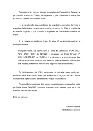 Posteriormente, com os ajustes emanados da Procuradoria Federal, a
proposta foi enviada ao Colégio de Dirigentes, o qual propôs outras alterações
na minuta. Dessas, ressalvamos duas:
I – a manutenção da possibilidade de empréstimo domiciliar de livros e
materiais da biblioteca para os servidores terceirizados do IFSul (a qual havia
na minuta original), o que contraria a sugestão da Procuradoria Federal do
IFSul.
II - a retirada do parágrafo único, do artigo 4º, da proposta original, o
qual determinava:
“Parágrafo Único. De acordo com o Termo de Conciliação CCAF-CGU-
AGU- 37/2011-GRH de 12/12/2011, divulgado no Oficio Circular nº
01/2012/SEGEP-MP de 15/02/2012, a direção e a administração das
bibliotecas de cada campus será exercida pelo profissional bibliotecário
com registro profissional no Conselho Regional de Biblioteconomia.”
Os bibliotecários do IFSul, sabedores da retirada desse parágrafo,
enviaram à PROEN a Lei Nº 4.084 (em anexo), de 30 de junho de 1962, a qual
dispõe sobre a profissão de bibliotecário e regula seu exercício.
Por considerarmos esses dois pontos merecedores de uma análise mais
profunda desse CONSUP, estamos enviando esse parecer para servir de
subsídio para as discussões.
Este é o parecer.
Atenciosamente
Pró-Reitoria de Ensino
 
