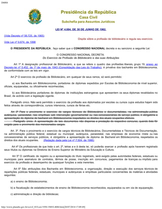 D4084
http://www.planalto.gov.br/ccivil_03/Leis/1950-1969/L4084.htm[28/07/2014 17:09:49]
Presidência da República
Casa Civil
Subchefia para Assuntos Jurídicos
LEI Nº 4.084, DE 30 DE JUNHO DE 1962.
(Vide Decreto nº 56.725, de 1965)
Vide Lei nº 9.674, de 1998
Dispõe sôbre a profissão de bibliotecário e regula seu exercício.
        O PRESIDENTE DA REPÚBLICA , faço saber que o CONGRESSO NACIONAL decreta e eu sanciono a seguinte Lei:
O CONGRESSO NACIONAL DECRETA:
Do Exercício da Profissão de Bibliotecário e das suas Atribuições
        Art 1º A designação profissional de Bibliotecário, a que se refere o quadro das profissões liberais, grupo 19, anexo ao
Decreto-lei nº 5.452, de 1º de maio de 1943 (Consolidação das Leis do Trabalho), é privativa dos bacharéis em Biblioteconomia,
de conformidade com as leis em vigor.
        Art 2º O exercício da profissão de Bibliotecário, em qualquer de seus ramos, só será permitido:
        a) aos Bacharéis em Biblioteconomia, portadores de diplomas expedidos por Escolas de Biblioteconomia de nível superior,
oficiais, equiparadas, ou oficialmente reconhecidas;
        b) aos Bibliotecários portadores de diplomas de instituições estrangeiras que apresentem os seus diplomas revalidados no
Brasil, de acôrdo com a legislação vigente.
        Parágrafo único. Não será permitido o exercício da profissão aos diplomados por escolas ou cursos cujos estudos hajam sido
feitos através de correspondência, cursos intensivos, cursos de férias etc.
        Art 3º Para o provimento e exercício de cargos técnicos de Bibliotecários e documentalistas, na administração pública
autárquica, paraestatal, nas emprêsas sob intervenção governamental ou nas concessionárias de serviço público, é obrigatória a
apresentação do diploma de bacharel em Biblioteconomia respeitados os direitos dos atuais ocupantes efetivos.
        Parágrafo único. A apresentação de tais documentos não dispensa a prestação do respectivo concurso, quando êste fôr
exigido para o provimento dos mencionados cargos.
        Art. 3º. Para o provimento e o exercício de cargos técnicos de Bibliotecários, Documentalistas e Técnicos de Documentação,
na administração pública federal, estadual ou municipal, autárquica, paraestatal, nas empresas de economia mista ou nas
concessionárias de serviços públicos, é obrigatória a apresentação de diploma de Bacharel em Biblioteconomia, respeitados os
direitos dos atuais ocupantes.      (Redação dada pela Lei nº 7.504, de 1986)
        Art 4º Os profissionais de que trata o art. 2º, letras a e b desta lei, só poderão exercer a profissão após haverem registrado
seus títulos ou diplomas na Diretoria de Ensino Superior do Ministério da Educação e Cultura.
        Art 5º O certificado de registro ou a apresentação do título registrado, será exigido pelas autoridades federais, estaduais ou
municipais para assinatura de contratos, têrmos de posse, inscrição em concursos, pagamentos de licenças ou impôsto para
exercício da profissão e desempenho de quaisquer funções a esta inerentes.
        Art 6º São atribuições dos Bacharéis em Biblioteconomia, a organização, direção e execução dos serviços técnicos de
repartições públicas federais, estaduais, municipais e autárquicas e emprêsas particulares concernentes às matérias e atividades
seguintes:
        a) o ensino de Biblioteconomia;
        b) a fiscalização de estabelecimentos de ensino de Biblioteconomia reconhecidos, equiparados ou em via de equiparação.
        c) administração e direção de bibliotecas;
 