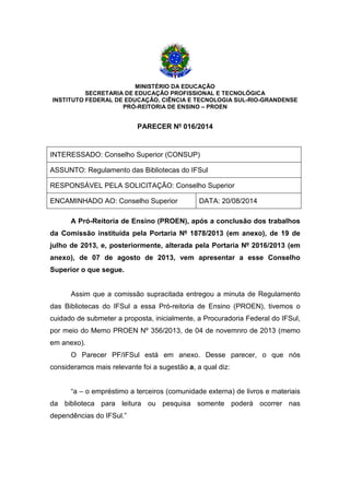 MINISTÉRIO DA EDUCAÇÃO
SECRETARIA DE EDUCAÇÃO PROFISSIONAL E TECNOLÓGICA
INSTITUTO FEDERAL DE EDUCAÇÃO, CIÊNCIA E TECNOLOGIA SUL-RIO-GRANDENSE
PRÓ-REITORIA DE ENSINO – PROEN
PARECER Nº 016/2014
INTERESSADO: Conselho Superior (CONSUP)
ASSUNTO: Regulamento das Bibliotecas do IFSul
RESPONSÁVEL PELA SOLICITAÇÃO: Conselho Superior
ENCAMINHADO AO: Conselho Superior DATA: 20/08/2014
A Pró-Reitoria de Ensino (PROEN), após a conclusão dos trabalhos
da Comissão instituída pela Portaria Nº 1878/2013 (em anexo), de 19 de
julho de 2013, e, posteriormente, alterada pela Portaria Nº 2016/2013 (em
anexo), de 07 de agosto de 2013, vem apresentar a esse Conselho
Superior o que segue.
Assim que a comissão supracitada entregou a minuta de Regulamento
das Bibliotecas do IFSul a essa Pró-reitoria de Ensino (PROEN), tivemos o
cuidado de submeter a proposta, inicialmente, a Procuradoria Federal do IFSul,
por meio do Memo PROEN Nº 356/2013, de 04 de novemnro de 2013 (memo
em anexo).
O Parecer PF/IFSul está em anexo. Desse parecer, o que nós
consideramos mais relevante foi a sugestão a, a qual diz:
“a – o empréstimo a terceiros (comunidade externa) de livros e materiais
da biblioteca para leitura ou pesquisa somente poderá ocorrer nas
dependências do IFSul.”
 