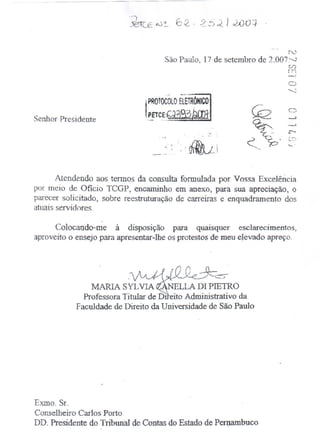 N
                                            São Paulo~ 17 de setembro de 2·:007~
                                                                                            (/)
                                                                                            f71
                                                                                            -'

                                                 .~
                                                  ..
                                 .mTOCOLO ElETRONICO
                                ,
                                ,PETCE: -
Senhor Presidente

                                      .   ',~



                                            _.-.s      -',          rf{ju':            (
                                            '.               • ~.       ',',   '.   __ ,1
                                    .---~" .



       Atendendo aos termos da consulta formulada por Vossa Excelência
por meio de Oficio TCGP> encaminho em anexo, para sua apreciação, o
parecer solicitado, sobre reestruturação de carreiras e enquadramento dos
atuais servidores.

      Colocando-me      à disposição para quaisquer esclarecimentos,
aproveito o ensejo para apresentar-lhe os protestos de meu eJevado apreço.




                                                ~~
                MARIA SYL VIA              LLA DI PIETRO
              Professora Titular de Drreito Administrativo da
            Faculdade de Direito da Universidade de São Paulo




Exmo. Sr.
Conselheiro Carlos Porto
DD. Presidente do Tribunal de Contas do Estado de Pert,J.atllbuco
 