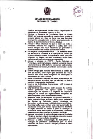 1
ESTADO DE PERNAMBUCO
TRIBUNAL DE CONTAS
Estado e as Organizações Sociais (OSs) e Organizações da
Sociedade Civil de Interesse Público (OSCIPs).
Estruturar a Secretana da Controladoria Geral do Estado
(SCGE), por meio da nomeação de quadro efetivo através do
concurso público em vigor, de forma que esta Secretaria
desempenhe adequadamente o efetivo acompanhamento do
Sistema de Controle Interno do Governo Estadual.
Adequar o Plano Plurianual no que se refere ás metas e
prioridades alteradas nos programas e ações, bern como
envidar esforços para incluir indicadores que possibilitem a
análise do alcance das políticas públicas nele contidas.
Em relação á Lei Orçamentária Anual - LOA, apresentar anexo
que evidencie os convênios e as operações de crédito que
foram considerados quando da programação inicial, bem como
evidenciar, no Balanço, em quais programas e ações foram
realizados os investimentos das empresas estatais.
Adequar a aplicação do FURPE - Fundo Rodoviáno de
Pernambuco, conforme legislação estadual, bem corno elaborar
o demonstrativo da CIDE de forma a evidenciar efetivamente a
disponibilidade dos recursos, levando em consideração a conta-
garantia.
9) Envidar esforços para implantar definitivamente o controle por
fonte de recursos, como exigido pela Secretaria do Tesouro
Nacional, bem como evitar divergências de informações no
demonstrativo da Dlida Fundada.
h) Adotar monitoramento adequado das metas fiscais relativas aos
resultados primário e nominal, para que não haja, ao final do
exercicio, incongruências significativas.
1) Incluir na Lei de Diretrizes Orçamentarias - LDO o anexo de
metas educacionais.
Exigir das áreas responsáveis o efetivo exercicio dos controles
internos pertinentes, em especial quanto à correta
contabilização dos repasses e á exigência das respectivas
prestações de contas dos órgãoslunidades receptoras dos
referidos repasses (GREs e Unidades Escolares).
Apresentar dados que evidenciem, nos próximos exercícios, a
efetiva qualidade trazida ao Ensino Médio com a implantação
das Escolas de Referência, criando indicadores que
demonstrem a melhoria desta modalidade de ensino no Estado.
1) Concretizar ações que permitam uma maior pulverização dos
recursos da Saúde, com atenção especial às áreas deficitárias
da região interiorana do Estado, a partir da instalação de
produtos de saúde pública (leitos e equipamentos, sobretudo),
para atendimento às populações do Agreste e do Sertão.
Aprimorar os métodos de elaboração das metas de Resultados
Primário e Nominal, evitando discrepàncias relevantes quando
comparados com os resultados alcançados.
Promover a efetiva implementação do FUNAPREV e a
instituição da previdência complementar para os novos
servidores, de forma a buscar a redução paulatina do ciéficit
previdenciário.
2
 