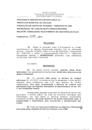 ESTADO DO CEARÁ
TRIBUNAL DE CONTAS DOS MUNICÍPIOS
MINISTÉRIO PÚBLICO DE CONTAS
PROCESSO N° 2009.CRA.PCG.08194/10 (VOLS. IV)
PREFEITURA MUNICIPAL DE CRATEUS
PRESTAÇÃO DE CONTAS DE GOVERNO — EXERCÍCIO DE 2009
INTERESSADO: SR. CARLOS FELIPE SARAIVA BESERRA
RELATOR: CONSELHEIRO HÉLIO PARENTE DE VASCONCELOS FILHO
PARECER N°: '4152"le /2013
RELATÓRIO
01. Vieram os presentes autos à Procuradoria de Contas,
encontrando-se os mesmos devidamente instruidos com as informações
técnicas - Inicial (fls. 831/867), Aditivo à Inicial (fls.1031/1035), Complementar
(fls. 1109/1127) e Aditivo à Complementadfls.1130/1131 e 1206/1220).
Devidamente intimado o INTERESSADO apresentou suas justificativas
(fls.872/1028, 1043/1106 e 1144/1203).
É o relatório.
DISPOSITIVO
2. Da análise técnica realizada, algumas falhas foram
detectadas e não satisfatoriamente esclarecidas; dentre elas, destacam-se as
abaixo comentadas.
3. Foi apontada falha grave na abertura de créditos
adicionais, fls. 1212/1213, na medida em que foi extrapolado o limite de 40%
(quarenta reais) estabelecido pela LOA para abertura de créditos
suplementares. Fica, pois, caracterizada a abertura de créditos sem
autorização legal, em flagrante desrespeito às determinações do art. 167,
V, da Constituição Federal.
Desnecessário ressaltar a gravidade da abertura de créditos não
autorizados; o dinheiro público não pode ser livremente manuseado pelo
Administrador, que, para alterar ou adicionar dotações orçamentárias
inicialmente previstas, não pode prescindir da devida autorização legal. A
irregularidade é determinante para recomendar a desaprovação das
contas.
4. Foram apontadas inconsistências em algumas informaçõe
veiculadas pelos relatórios da LRF em contraste com o SIM.
 