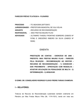 PARECER PRÉVIO TC-079/2014 - PLENÁRIO
PROCESSO - TC-3624/2008 (2677/2007)
JURISDICIONADO - PREFEITURA MUNICIPAL DE VILA VELHA
ASSUNTO - RECURSO DE RECONSIDERAÇÃO
RESPONSÁVEL - MAX FREITAS MAURO FILHO
ADVOGADO - ALTAMIRO THADEU FRONTINO SOBREIRO (OAB/ES Nº
15786) E GREGÓRIO RIBEIRO DA SILVA (OAB/ES Nº
16046)
EMENTA
PRESTAÇÃO DE CONTAS - EXERCÍCIO DE 2006 -
PREFEITO: MAX FREITAS MAURO FILHO - PARECER
PELA REJEIÇÃO - RECOMENDAÇÃO AO GESTOR -
RECURSO DE RECONSIDERAÇÃO - 1) CONHECER -
DAR PROVIMENTO - APROVAÇÃO COM RESSALVA -
AFASTAR APLICAÇÃO DA PENALIDADE DE MULTA - 2)
DETERMINAÇÃO - 3) ARQUIVAR.
O EXMO. SR. CONSELHEIRO RODRIGO FLÁVIO FREIRE FARIAS CHAMOUN:
I – RELATÓRIO:
Trata-se de Recurso de Reconsideração sustentado também oralmente em
Plenário por Max Freitas Mauro Filho (fls. 1174-1531), tendo em vista seu
 