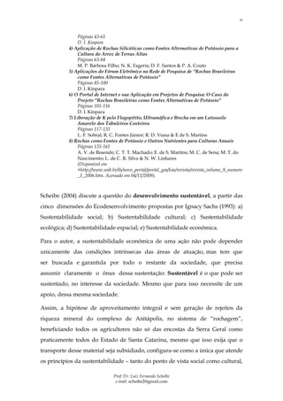 10



               Páginas 43-61
               D. I. Kinpara
           4) Aplicação de Rochas Silicáticas como Fontes Alternativas de Potássio para a
               Cultura do Arroz de Terras Altas
               Páginas 63-84
               M. P. Barbosa Filho; N. K. Fageria; D. F. Santos & P. A. Couto
           5) Aplicações do Fórum Eletrônico na Rede de Pesquisa de “Rochas Brasileiras
               como Fontes Alternativas de Potássio”
               Páginas 85-100
               D. I. Kinpara
           6) O Portal de Internet e sua Aplicação em Projetos de Pesquisa: O Caso do
               Projeto “Rochas Brasileiras como Fontes Alternativas de Potássio”
               Páginas 101-116
               D. I. Kinpara
           7) Liberação de K pelo Flogopitito, Ultramáfica e Brecha em um Latossolo
               Amarelo dos Tabuleiros Costeiros
               Páginas 117-133
               L. F. Sobral; R. C. Fontes Júnior; R. D. Viana & E de S. Martins
           8) Rochas como Fontes de Potássio e Outros Nutrientes para Culturas Anuais
               Páginas 135-161
               A. V. de Resende; C. T. T. Machado; E. de S. Martins; M. C. de Sena; M. T. do
               Nascimento; L. de C. R. Silva & N. W. Linhares
               (Disponível em
               <http://www.unb.br/ih/novo_portal/portal_gea/lsie/revista/revista_volume_9_numero
               _1_2006.htm. Acessado em 04/11/2009).



Scheibe (2004) discute a questão do desenvolvimento sustentável, a partir das
cinco dimensões do Ecodesenvolvimento propostas por Ignacy Sachs (1993): a)
Sustentabilidade social; b) Sustentabilidade cultural; c) Sustentabilidade
ecológica; d) Sustentabilidade espacial; e) Sustentabilidade econômica.

Para o autor, a sustentabilidade econômica de uma ação não pode depender
unicamente das condições intrínsecas das áreas de atuação, mas tem que
ser buscada e garantida por todo o restante da sociedade, que precisa
assumir claramente o ônus dessa sustentação: Sustentável é o que pode ser
sustentado, no interesse da sociedade. Mesmo que para isso necessite de um
apoio, dessa mesma sociedade.

Assim, a hipótese de aproveitamento integral e sem geração de rejeitos da
riqueza mineral do complexo de Anitápolis, no sistema de “rochagem”,
beneficiando todos os agricultores não só das encostas da Serra Geral como
praticamente todos do Estado de Santa Catarina, mesmo que isso exija que o
transporte desse material seja subsidiado, configura-se como a única que atende
os princípios da sustentabilidade – tanto do ponto de vista social como cultural,

                                Prof. Dr. Luiz Fernando Scheibe
                                 e-mail: scheibe2@gmail.com
 