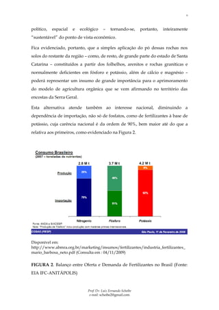 11



político,   espacial   e   ecológico    –     tornando-se,      portanto,   inteiramente
“sustentável” do ponto de vista econômico.

Fica evidenciado, portanto, que a simples aplicação do pó dessas rochas nos
solos do restante da região – como, de resto, de grande parte do estado de Santa
Catarina – constituídos a partir dos folhelhos, arenitos e rochas graníticas e
normalmente deficientes em fósforo e potássio, além de cálcio e magnésio –
poderá representar um insumo de grande importância para o aprimoramento
do modelo de agricultura orgânica que se vem afirmando no território das
encostas da Serra Geral.

Esta alternativa atende também ao interesse nacional, diminuindo a
dependência de importação, não só de fosfatos, como de fertilizantes à base de
potássio, cuja carência nacional é da ordem de 90%, bem maior até do que a
relativa aos primeiros, como evidenciado na Figura 2.




Disponível em:
http://www.abmra.org.br/marketing/insumos/fertilizantes/industria_fertilizantes_
mario_barbosa_neto.pdf (Consulta em : 04/11/2009)


FIGURA 2. Balanço entre Oferta e Demanda de Fertilizantes no Brasil (Fonte:
EIA IFC-ANITÁPOLIS)


                              Prof. Dr. Luiz Fernando Scheibe
                               e-mail: scheibe2@gmail.com
 