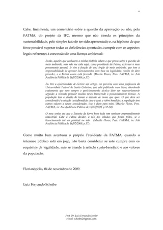 12




Cabe, finalmente, um comentário sobre a questão da aprovação ou não, pela
FATMA, do projeto da IFC, mesmo que não atenda os princípios da
sustentabilidade, pelo simples fato de ter sido apresentado e, na hipótese de que
fosse possível superar todas as deficiências apontadas, cumprir com os aspectos
legais referentes à concessão de uma licença ambiental:

                Então, aqueles que conhecem a minha história sabem o que penso sobre a questão do
                meio ambiente, mas não me cabe aqui, como presidente da Fatma, externar o meu
                pensamento pessoal, [e sim a função de um] órgão de meio ambiente, que tem a
                responsabilidade de aprovar licenciamentos com base na legalidade. Assim ele deve
                proceder, e a Fatma assim está fazendo. (Murilo Flores, Pres. FATMA, in: Ata
                Audiência Pública de 16/07/2009, p.37)

                Eu tive a oportunidade de escreve um artigo, em parceria com uma professora da
                Universidade Federal de Santa Catarina, que está publicado num livro, abordando
                exatamente que nem sempre o posicionamento técnico deve ser necessariamente
                seguido; a vontade popular muitas vezes transcende o posicionamento técnico. A
                população tem o direito de tomar a decisão do rumo que quer. O que deve ser
                considerado é a relação custo/benefício caso a caso, e sobre benefício, a população tem
                outros valores a serem considerados. Isso é claro para mim. (Murilo Flores, Pres.
                FATMA, in: Ata Audiência Pública de 16/07/2009, p.37-38)

                O meu sonho era que a Encosta da Serra fosse toda sem nenhum empreendimento
                industrial. Cabe à Fatma decidir, à luz dos estudos que foram feitos, se o
                licenciamento vai ser possível ou não. (Murilo Flores, Pres. FATMA, in: Ata
                Audiência Pública de 16/07/2009, p.37).



Como muito bem acentuou o próprio Presidente da FATMA, quando o
interesse público está em jogo, não basta considerar se este cumpre com os
requisitos da legalidade, mas se atende à relação custo-benefício e aos valores
da população.



Florianópolis, 04 de novembro de 2009.



Luiz Fernando Scheibe




                                  Prof. Dr. Luiz Fernando Scheibe
                                   e-mail: scheibe2@gmail.com
 