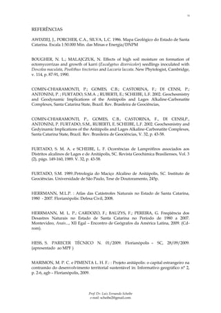 13



REFERÊNCIAS

AWDZIEJ, J., PORCHER, C.A., SILVA, L.C. 1986. Mapa Geológico do Estado de Santa
Catarina. Escala 1:50.000 Min. das Minas e Energia/DNPM


BOUGHER, N. L.; MALAJCZUK, N. Effects of high soil moisture on formation of
ectomycorrizas and growth of karri (Eucalyptus diversicolor) seedlings inoculated with
Descolea maculata, Pisolithus tinctorius and Laccaria laccata. New Phytologist, Cambridge,
v. 114, p. 87-91, 1990.


COMIN-CHIARAMONTI, P.; GOMES, C.B.; CASTORINA, F.; DI CENSI, P.;
ANTONINI, P. ; FURTADO, S.M.A .; RUBERTI, E.; SCHEIBE, L.F. 2002. Geochesmistry
and Geodynamic Implications of the Anitápolis and Lages Alkaline-Carbonatite
Complexes, Santa Catarina State, Brazil. Rev. Brasileira de Geociências,


COMIN-CHIARAMONTI, P., GOMES, C.B., CASTORINA, F., DI CENSI,P.,
ANTONINI, P. FURTADO, S.M., RUBERTI, E. SCHEIBE, L.F. 2002. Geochesmistry and
Gedyinamic Implications of the Anitápolis and Lages Alkaline-Carbonatite Complexes,
Santa Catarina State, Brazil. Rev. Brasileira de Geociências, V. 32, p. 43-58.


FURTADO, S. M. A. e SCHEIBE, L. F. Ocorrências de Lamprófiros associados aos
Distritos alcalinos de Lages e de Anitápolis, SC. Revista Geochimica Brasilienses, Vol. 3
(2), págs. 149-160, 1989. V. 32, p. 43-58.


FURTADO, S.M. 1989.:Petrologia do Maciço Alcalino de Anitápolis, SC. Instituto de
Geociências. Universidade de São Paulo, Tese de Doutoramento, 245p.


HERRMANN, M.L.P. : Atlas das Catástrofes Naturais no Estado de Santa Catarina,
1980 - 2007. Florianópolis: Defesa Civil, 2008.


HERRMANN, M. L. P.; CARDOZO, F.; BAUZYS, F.; PEREIRA, G. Freqüência dos
Desastres Naturais no Estado de Santa Catarina no Período de 1980 a 2007.
Montevideo, Anais..., XII Egal – Encontro de Geógrafos da América Latina, 2009. (Cd-
rom).


HESS, S. PARECER TÉCNICO N. 01/2009. Florianópolis – SC, 28/09/2009.
(apresentado ao MPF )


MARIMON, M. P. C. e PIMENTA L. H. F.: : Projeto anitápolis: o capital estrangeiro na
contramão do desenvolvimento territorial sustentável in: Informativo geográfico n° 2,
p. 2-6, agb – Florianópolis, 2009.




                                Prof. Dr. Luiz Fernando Scheibe
                                 e-mail: scheibe2@gmail.com
 