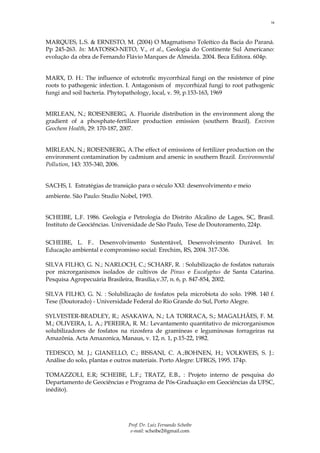 14



MARQUES, L.S. & ERNESTO, M. (2004) O Magmatismo Toleítico da Bacia do Paraná.
Pp 245-263. In: MATOSSO-NETO, V., et al., Geologia do Continente Sul Americano:
evolução da obra de Fernando Flávio Marques de Almeida. 2004. Beca Editora. 604p.


MARX, D. H.: The influence of ectotrofic mycorrhizal fungi on the resistence of pine
roots to pathogenic infection. I. Antagonism of mycorrhizal fungi to root pathogenic
fungi and soil bacteria. Phytopathology, local, v. 59, p.153-163, 1969


MIRLEAN, N.; ROISENBERG, A. Fluoride distribution in the environment along the
gradient of a phosphate-fertilizer production emission (southern Brazil). Environ
Geochem Health, 29: 170-187, 2007.


MIRLEAN, N.; ROISENBERG, A.The effect of emissions of fertilizer production on the
environment contamination by cadmium and arsenic in southern Brazil. Environmental
Pollution, 143: 335-340, 2006.


SACHS, I. Estratégias de transição para o século XXI: desenvolvimento e meio
ambiente. São Paulo: Studio Nobel, 1993.


SCHEIBE, L.F. 1986. Geologia e Petrologia do Distrito Alcalino de Lages, SC, Brasil.
Instituto de Geociências. Universidade de São Paulo, Tese de Doutoramento, 224p.


SCHEIBE, L. F.. Desenvolvimento Sustentável, Desenvolvimento Durável. In:
Educação ambiental e compromisso social: Erechim, RS, 2004. 317-336.

SILVA FILHO, G. N.; NARLOCH, C.; SCHARF, R. : Solubilização de fosfatos naturais
por microrganismos isolados de cultivos de Pinus e Eucalyptus de Santa Catarina.
Pesquisa Agropecuária Brasileira, Brasília,v.37, n. 6, p. 847-854, 2002.

SILVA FILHO, G. N. : Solubilização de fosfatos pela microbiota do solo. 1998. 140 f.
Tese (Doutorado) - Universidade Federal do Rio Grande do Sul, Porto Alegre.

SYLVESTER-BRADLEY, R.; ASAKAWA, N.; LA TORRACA, S.; MAGALHÃES, F. M.
M.; OLIVEIRA, L. A.; PEREIRA, R. M.: Levantamento quantitativo de microrganismos
solubilizadores de fosfatos na rizosfera de gramíneas e leguminosas forrageiras na
Amazônia. Acta Amazonica, Manaus, v. 12, n. 1, p.15-22, 1982.

TEDESCO, M. J.; GIANELLO, C.; BISSANI, C. A.;BOHNEN, H.; VOLKWEIS, S. J.:
Análise do solo, plantas e outros materiais. Porto Alegre: UFRGS, 1995. 174p.

TOMAZZOLI, E.R; SCHEIBE, L.F.; TRATZ, E.B., : Projeto interno de pesquisa do
Departamento de Geociências e Programa de Pós-Graduação em Geociências da UFSC,
inédito).




                              Prof. Dr. Luiz Fernando Scheibe
                               e-mail: scheibe2@gmail.com
 