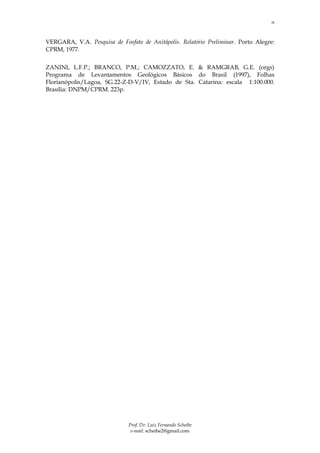 15



VERGARA, V.A. Pesquisa de Fosfato de Anitápolis. Relatório Preliminar. Porto Alegre:
CPRM, 1977.


ZANINI, L.F.P.; BRANCO, P.M.; CAMOZZATO, E. & RAMGRAB, G.E. (orgs)
Programa de Levantamentos Geológicos Básicos do Brasil (1997), Folhas
Florianópolis/Lagoa, SG.22-Z-D-V/IV, Estado de Sta. Catarina: escala 1:100.000.
Brasília: DNPM/CPRM. 223p.




                              Prof. Dr. Luiz Fernando Scheibe
                               e-mail: scheibe2@gmail.com
 