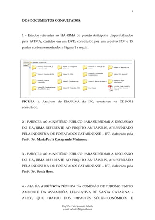 2



DOS DOCUMENTOS CONSULTADOS:



1 - Estudos referentes ao EIA-RIMA do projeto Anitápolis, disponibilizados
pela FATMA, contidos em um DVD, constituído por um arquivo PDF e 15
pastas, conforme mostrado na Figura 1 a seguir.




FIGURA 1. Arquivos do EIA/RIMA da IFC, constantes no CD-ROM
consultado.



2 - PARECER AO MINISTÉRIO PÚBLICO PARA SUBSIDIAR A DISCUSSÃO
DO EIA/RIMA REFERENTE AO PROJETO ANITÁPOLIS, APRESENTADO
PELA INDÚSTRIA DE FOSFATADOS CATARINENSE – IFC, elaborado pela
Profa. Dra. Maria Paula Casagrande Marimom;



3 - PARECER AO MINISTÉRIO PÚBLICO PARA SUBSIDIAR A DISCUSSÃO
DO EIA/RIMA REFERENTE AO PROJETO ANITÁPOLIS, APRESENTADO
PELA INDÚSTRIA DE FOSFATADOS CATARINENSE – IFC, elaborado pela
Profa. Dra. Sonia Hess.



4 - ATA DA AUDIÊNCIA PÚBLICA DA COMISSÃO DE TURISMO E MEIO
AMBIENTE DA ASSEMBLÉIA LEGISLATIVA DE SANTA CATARINA -
ALESC,    QUE     TRATOU     DOS        IMPACTOS              SÓCIO-ECONÔMICOS   E

                            Prof. Dr. Luiz Fernando Scheibe
                             e-mail: scheibe2@gmail.com
 