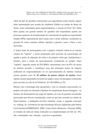 4



               páginas, que está completamente disponível a qualquer pessoa que queira fazer uso.
               (Murilo Flores, Pres. FATMA, in: Ata Audiência Pública de 16/07/2009, p.10)



Além do tipo de questões concernentes aos especialistas acima citados, alguns
deles apresentados por ocasião de Audiência Pública na cidade de Braço do
Norte, como contratados pelos empreendedores, o estudo da Profa. Dra. Sônia
Hess aponta um grande número de questões não respondidas quanto aos
processos químicos de transformação do concentrado de apatita no superfosfato
simples (SPS), especialmente pela reação com o ácido sulfúrico, resultando na
geração de vários resíduos sólidos, líquidos e gasosos, como o flúor e seus
derivados.

A maior fonte de preocupações com o projeto, contudo, refere-se ao imenso
volume de “rejeitos” a serem produzidos pelo processo de concentração da
apatita a partir da alteração de rocha e da própria rocha que constituiriam o
minério, para a forma de aproveitamento considerada no projeto. Esses
“rejeitos”, segundo consta do EIA-RIMA, representam cerca de 83% da massa
de minério lavrado, e constituem uma das principais fontes de impacto
ambiental do empreendimento: só no aproveitamento do minério residual
seriam gerados cerca de 20 milhões de metros cúbicos de rejeitos. Esses
rejeitos seriam depositados na forma de argila e areia, em barragens construídas
para esse fim, no vale do rio Pinheiros. (Cf. EIA-RIMA, p. 27).

Mesmo com a tecnologia dita apropriada e com os cuidados mencionados no
projeto, não pode ser afastada a hipótese de rompimento dessas barragens – ou
mesmo, de deslocamento da carga de rejeitos, em caso de grandes enxurradas
provocadas por chuvas concentradas, como as que têm ocorrido no estado de
Santa Catarina - e Anitápolis, em nível estadual, ocupa a segunda colocação
no ranking de ocorrências do tipo inundações bruscas registradas pela Defesa
Civil Estadual (HERRMANN, 2008). Como frisam Marimom e Pimenta (2009),
os estudos de onda de cheias realizados na complementação do EIA da IFC,
não contemplam esta situação, o que leva a questionar




                                Prof. Dr. Luiz Fernando Scheibe
                                 e-mail: scheibe2@gmail.com
 