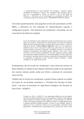 5



                   “o dimensionamento do canal extravasor das barragens e também a própria
                  estabilidade da barragem de rejeitos. Um rompimento desta barragem expõe a
                  alto risco as comunidades a jusante, em especial a vila de São Paulo dos
                  Pinheiros, a 500 metros do pé da barragem, e os reservatórios das PCH’s, em
                  construção ao longo do rio Braço do Norte.” (MARIMOM; PIMENTA, 2009:5).



Com tantos questionamentos, cabe perguntar se teria sido apresentada, no EIA-
RIMA, a alternativa de não realização do empreendimento segundo a
configuração proposta. Esta alternativa foi considerada e descartada, em um
arrazoado de dez linhas (no original):



                  Acerca da alternativa de não realização do projeto, há primeiramente que se estimar
                  qual seria a provável situação futura do meio ambiente em sua área de influência,
                  difícil exercício de prospectiva, dados os múltiplos fatores intervenientes e o horizonte
                  temporal de 30 anos. A única hipótese disponível parece ser a de extrapolar as
                  tendências atuais, caso em que pode se estimar que, pelo menos em curto prazo,
                  deveria continuar o processo de emigração. A atividade comercial no município de
                  Anitápolis provavelmente não sofreria grandes alterações, assim como a infra-
                  estrutura e o nível de vida de seus habitantes. Em nível regional e nacional, a região
                  Sul continuaria a importar fertilizantes e concentrado fosfático de outras regiões, por
                  via rodoviária e marítima, além de aumentar a dependência internacional em relação
                  às importações de fertilizantes do país. Estudo de Impacto Ambiental – Projeto
                  Anitápolis, p. 28. (grifo do parecerista)



Evidentemente, não foi levado em consideração o claro alerta dos técnicos do
Banco Mundial, no sentido de que impactos ambientais negativos da exploração
dos recursos naturais podem acabar por limitar o potencial de crescimento
futuro do País.

Também não foi levado em consideração o grande esforço regional no sentido
da criação de um território sustentável, o “Território das Encostas da Serra
Geral”, com base na Associação de Agricultores Ecológicos das Encostas da
Serra Geral - AGRECO:



                  Fundada em 1996, a AGRECO é uma organização solidária que tem por objetivo
                  incentivar a produção de alimentos sem o uso de agrotóxicos e organizar a comercialização
                  desses produtos nos mercados da região. Seguindo a mesma filosofia, em 1999 foi
                  criada a Associação de Agroturismo Acolhida na Colônia, um modelo francês em que
                  os pequenos agricultores familiares agregam o turismo às suas atividades, abrindo as
                  portas de sua casa, recebendo turistas em suas propriedades, oferecendo serviços
                  agroturísticos, contribuindo para a aproximação entre as pessoas que vivem no meio


                                    Prof. Dr. Luiz Fernando Scheibe
                                     e-mail: scheibe2@gmail.com
 