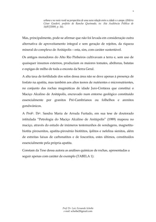6



                 urbano e no meio rural na perspectiva de uma nova relação entre a cidade e o campo. ((Mério
                 César Goedert, prefeito de Rancho Queimado, in: Ata Audiência Pública de
                 16/07/2009, p. 16).



Mas, principalmente, pode-se afirmar que não foi levada em consideração outra
alternativa de aproveitamento integral e sem geração de rejeitos, da riqueza
mineral do complexo de Anitápolis – esta, sim, com caráter sustentável.

Os antigos moradores do Alto Rio Pinheiros cultivavam a terra e, sem uso de
quaisquer insumos externos, produziam os maiores tomates, abóboras, batatas
e espigas de milho de toda a encosta da Serra Geral.

A alta taxa de fertilidade dos solos dessa área não se deve apenas à presença de
fosfato na apatita, mas também aos altos teores de nutrientes e micronutrientes,
no conjunto das rochas magmáticas de idade Juro-Cretácea que constitui o
Maciço Alcalino de Anitápolis, encravado num entorno geológico constituído
essencialmente     por      granitos      Pré-Cambrianos              ou   folhelhos        e   arenitos
gondwânicos.

A Profa. Dra. Sandra Maria de Arruda Furtado, em sua tese de doutorado
intitulada “Petrologia do Maciço Alcalino de Anitápolis” (1989) mapeou no
maciço, através do estudo de inúmeros testemunhos de sondagens, magnetita-
biotita piroxenitos, apatita-piroxênio biotititos, ijolitos e nefelina sienitos, além
de estreitas faixas de carbonatitos e de foscoritos, estes últimos, constituídos
essencialmente pela própria apatita.

Constam da Tese dessa autora as análises químicas de rochas, apresentadas a
seguir apenas com caráter de exemplo (TABELA 1):




                                    Prof. Dr. Luiz Fernando Scheibe
                                     e-mail: scheibe2@gmail.com
 