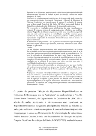 8



              dependência, há alguns anos pesquisadores de várias instituições do país têm buscado
              alternativas para obtenção de potássio a partir de minerais contidos em rochas
              abundantes no Brasil.
              Atualmente os estudos com as alternativas para fertilizantes estão sendo conduzidos
              com recursos dos Fundos Setoriais do Agronegócio e Mineral, do Ministério da
              Ciência e Tecnologia, e com o envolvimento de mais de 17 instituições de pesquisa
              como a Universidade Federal de São Carlos (UFSCar), Universidade Federal da
              Bahia, Universidade de Brasília (UnB) e mais de dez unidades da Embrapa.
              Até o momento, os resultados mais satisfatórios têm sido encontrados na
              obtenção de potássio através da moagem de rochas silicáticas que contêm o
              mineral flogopita. A utilização do potássio contido nesse mineral tem despertado
              cada vez mais interesse porque as metodologias envolvidas requerem pouco
              investimento em energia. Além disso, no processo produtivo também poderão ser
              reaproveitados subprodutos de mineração, diminuindo ainda mais os custos e os
              impactos ambientais.
              A expectativa dos pesquisadores é que os processos de obtenção de pó de rocha para
              fertilizantes sejam dominados por pequenos produtores, estimulando assim setores
              menores da agricultura.
              Desafios
              Um dos principais desafios encontrados pelos pesquisadores ao testar o pó extraído
              das rochas foi a solubilização do potássio quando aplicado no solo na forma de pó de
              rocha. Para acelerar esse processo foi buscada uma solução na própria natureza. Por
              meio da utilização de microorganismos dos solos, como fungos e bactérias, os
              cientistas têm conseguido sucesso na aceleração da biosolubilização do pó de rocha e
              conseqüente liberação de potássio para o solo e para a planta. As pesquisas atuais têm
              trabalhado com a utilização de um fungo, mas existe uma lista com mais 10
              possibilidades imediatas, dentre inúmeros microorganismos.
              “Esses microorganismos são encontrados na natureza, de forma que nosso trabalho
              está sendo apenas de estimular um processo que é natural”, afirma Maria Leonor
              Assad, professora do Departamento de Recursos Naturais e Proteção Ambiental da
              UFSCar.
              As pesquisas conduzidas pela professora têm sido realizadas no campus de Araras,
              onde está localizado o Centro de Ciências Agrárias da Universidade. No momento,
              estão sendo realizados ensaios em laboratório e testes com o uso de pó de rocha em
              casas de vegetação. O objetivo é, já no próximo ano, realizar testes no campo, em
              pequenas propriedades e, em seguida, em extensões maiores e com a participação dos
              agricultores. (Disponível em <http://www.agrisustentavel.com/san/biosolo.html>
              Acessado em 04/11/2009),



O projeto de pesquisa “Seleção de Organismos Disponibilizadores de
Nutrientes de Rochas para Uso na Agricultura”, do qual participa o Prof. Dr.
Edison Ramos Tomazzoli, do Departamento de Geociências da UFSC, visa a
seleção de rochas apropriadas e microrganismos com capacidade de
disponibilizar nutrientes inorgânicos, principalmente potássio, de minerais de
rocha, para utilização como insumo agrícola. É desenvolvido em conjunto com
pesquisadores e alunos do Departamento de Microbiologia da Universidade
Federal de Santa Catarina, e conta com financiamento da Fundação de Apoio a
Pesquisa Científica e Tecnológica do Estado de SC (FAPESC), tendo ainda como


                                Prof. Dr. Luiz Fernando Scheibe
                                 e-mail: scheibe2@gmail.com
 