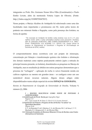 9



integrantes os Profs. Drs. Germano Nunes Silva Filho (Coordenador) e Paulo
Emílio Lovato, além da mestranda Vetúria Lopes de Oliveira. (Fonte:
http://lattes.cnpq.br/1518907352473517).

Nesse projeto, o Maciço Alcalino de Anitápolis foi selecionado como uma das
localidades mais importantes e promissoras em SC, tanto pelos teores de
potássio nos minerais biotita e flogopita, como pela presença dos fosfatos, na
forma de apatita:

                   “No município de Anitápolis há também rochas alcalinas ricas em K e P, como
                  nefelina sienito, ijolito e rochas ultramáficas alcalinas (como piroxenito e biotitito),
                  além de carbonatito (FURTADO, 1989; COMIN-CHIARAMONTI et al., 2002).”
                  (Fonte: TOMAZZOLI, E.R; SCHEIBE, L.F.; TRATZ, E.B., Projeto interno de
                  pesquisa do Departamento de Geociências e Programa de Pós-Graduação em
                  Geociências da UFSC, inédito).



O comprometimento dessa ocorrência com um projeto de mineração,
concentração por flotação e transformação química dos fosfatos e eliminação
dos demais materiais como rejeitos praticamente estéreis (após a retirada do
principal insumo presente, os fosfatos), desestimulou as pesquisas no Maciço de
Anitápolis, mas os resultados já obtidos em outras pesquisas demonstram que o
processo da “rochagem” – aplicação de rocha in natura finamente moída em
cultivos orgânicos ou mesmo em grandes áreas – se configura como um uso
sustentável      desses      recursos       naturais.       Alguns       desses       artigos     estão
disponibilizados numa edição especial da revista ESPAÇO & GEOGRAFIA,

Revista do Departamento de Geografia da Universidade de Brasília, Volume 9,
número (1), 2006:

                  I - ROCHAS SILICÁTICAS COMO FONTE DE POTÁSSIO À
                  AGROPECUÁRIA
              1) Solubilização de Pó-de- Rocha por Aspergillus Niger
                  Páginas 1-17
                  M. L. Lopes-Assad; M. M. Rosa; G. Erler & S. R. Ceccato-Antonini
              2) Suprimento de Potássio e Pesquisa de Uso de Rochas “in natura” na
                  Agricultura Brasileira
                  Páginas 19-42
                  Á. V. de Resende; É. de S. Martins; C. G. de Oliveira; M. C. de Sena; C. T. T.
                  Machado; D. I. Kinpara & E. C. de Oliveira Filho
              3) A Valoração Econômica de Recursos Minerais: O Caso de Rochas como Fontes
                  Alternativas de Nutrientes




                                     Prof. Dr. Luiz Fernando Scheibe
                                      e-mail: scheibe2@gmail.com
 